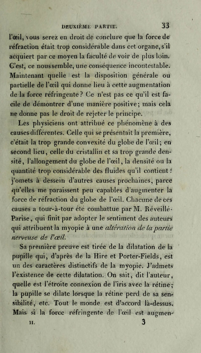 l’oeil, \ous serez en droit de conclure que la force de réfraction était trop considérable dans cet organe, s’il acquiert par ce moyen la faculté de voir de plus loin. C’est, ce nous semble, une conséquence incontestable. Maintenant quelle est la disposition générale ou partielle de l’œil qui donne lieu à cette augmentation de la force réfringente? Ce n’est pas ce qu’il est fa¬ cile de démontrer d’une manière positive; mais cela ne donne pas le droit de rejeter le principe. Les physiciens ont attribué ce phénomène à des causes différentes. Celle qui se présentait la première, c’était la trop grande convexité du globe de l’œil; en second lieu, celle du cristallin et sa trop grande den¬ sité, l’allongement du globe de l’œil, la densité ou la quantité trop considérable des fluides qu’il contient i j’omets à dessein d’autres causes prochaines, parce qu’elles me paraissent peu capables d’augmenter la force de réfraction du globe de l'œil. Chacune de ces causes a tour-à-tour été combattue parM. Ré veillé - Parise, qui finit par adopter le sentiment des auteurs qui attribuent la myopie à une alteration de La partie nerveuse de l’œil. Sa première preuve est tirée de la dilatation de ia pupille qui, d’après de la Hire et Porter-Fields, est un des caractères distinctifs de la myopie. J’admets l’existence de cette dilatation. On sait, dit l'auteur, quelle est l’étroite connexion de l’iris avec la rétine; la pupille se dilate lorsque la rétine perd de sa sen¬ sibilité, etc. Tout le monde est d’accord là-dessus. Mais si la force réfringente de l’œil est augmen- 3 h.