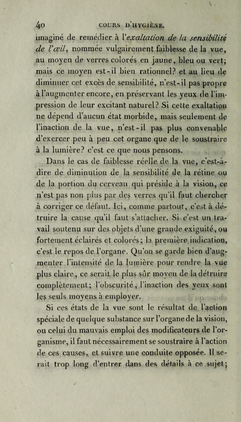 imaginé de remédier à l’exaltation de la sensibilité de U œil, nommée vulgairement faiblesse de la vue, au moyen de verres colorés en jaune, bleu ou vert; mais ce moyen est-il bien rationnel? et au lieu de diminuer cet excès de sensibilité, n’est-il pas propre à l’augmenter encore, en préservant les yeux de l'im¬ pression de leur excitant naturel? Si cette exaltation ne dépend d’aucun état morbide, mais seulement de l’inaction de la vue, n’est-il pas plus convenable d’exercer peu à peu cet organe que de le soustraire à la lumière? c’est ce que nous pensons. Dans le cas de faiblesse réelle de la vue, c'est-à- dire de diminution de la sensibilité de la rétine ou de la portion du cerveau qui préside à la vision, ce n’est pas non plus par des verres qu’il faut chercher à corriger ce défaut. Ici, comme partout, c'est à dé¬ truire la cause qu’il faut s’attacher. Si c’est un tra¬ vail soutenu sur des objets d’une grande exiguïté, ou fortement éclairés et colorés; la première indication, c’est le repos de l’organe. Qu’on se garde bien d’aug¬ menter l’intensité de la lumière pour rendre la vue plus claire, ce serait le plus sûr moyen de la détruire complètement; l’obscurité, l'inaction des yeux sont les seuls moyens à employer. Si ces états de la vue sont le résultat de l’action spéciale de quelque substance sur l’organe de la vision, ou celui du mauvais emploi des modificateurs de l’or¬ ganisme, il faut nécessairement se soustraire à l’action de ces causes, et suivre une conduite opposée. Il se¬ rait trop long d’entrer dans des détails à ce sujet;