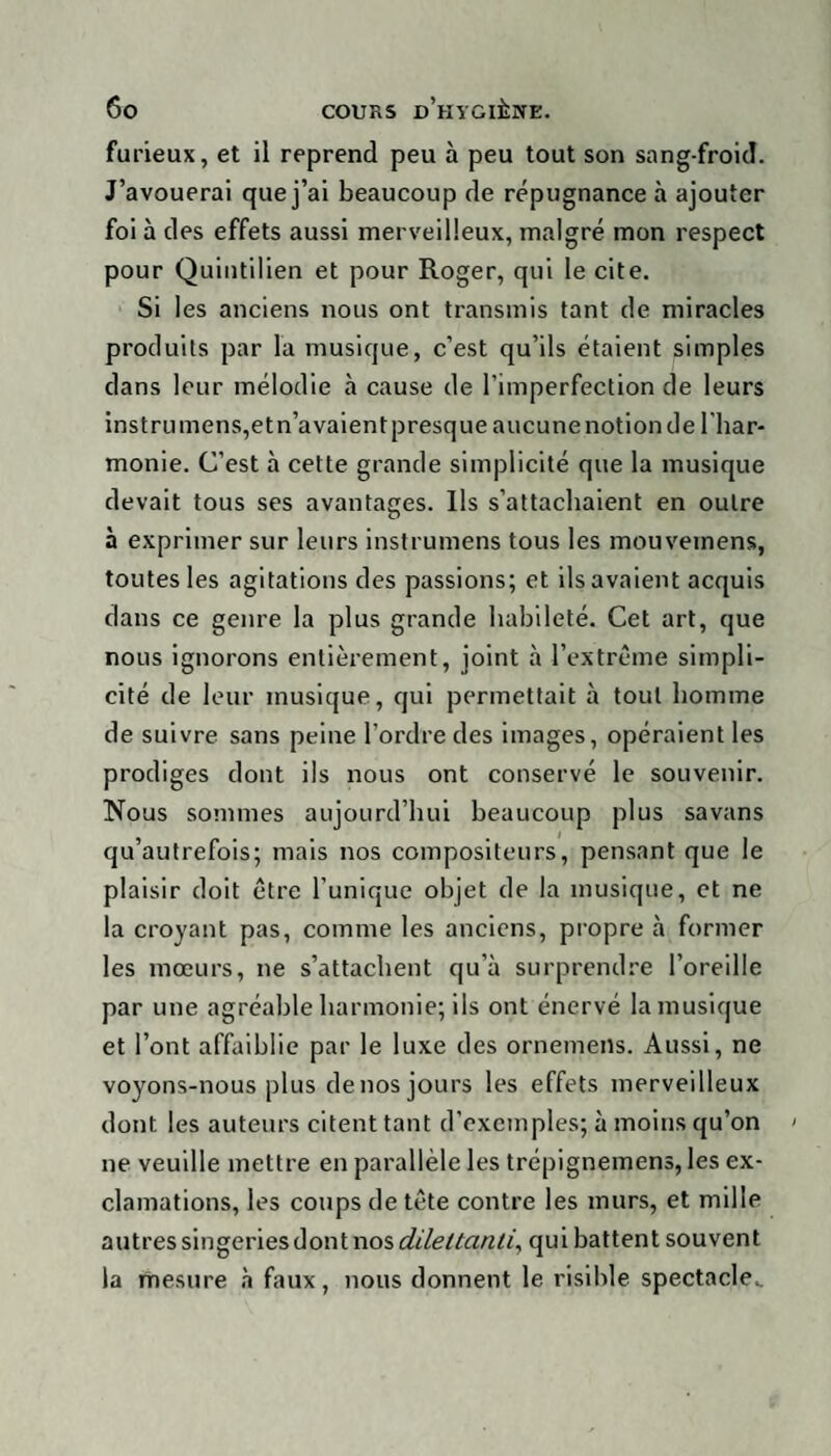 furieux, et il reprend peu à peu tout son sang-froid. J’avouerai que j’ai beaucoup de répugnance à ajouter foi à des effets aussi merveilleux, malgré mon respect pour Quintilien et pour Roger, qui le cite. Si les anciens nous ont transmis tant de miracles produits par la musique, c’est qu’ils étaient simples dans leur mélodie à cause de l’imperfection de leurs instrumens,etn’avaientpresque aucunenotionde l'har¬ monie. C’est à cette grande simplicité que la musique devait tous ses avantages. Ils s’attachaient en outre à exprimer sur leurs instrumens tous les mouvernens, toutes les agitations des passions; et ils avaient acquis dans ce genre la plus grande habileté. Cet art, que nous ignorons entièrement, joint à l’extrême simpli¬ cité de leur musique, qui permettait à tout homme de suivre sans peine l’ordre des images, opéraient les prodiges dont ils nous ont conservé le souvenir. Nous sommes aujourd’hui beaucoup plus savans qu’autrefois; mais nos compositeurs, pensant que le plaisir doit être l’unique objet de la musique, et ne la croyant pas, comme les anciens, propre à former les mœurs, ne s’attachent qu’à surprendre l’oreille par une agréable harmonie; ils ont énervé la musique et l’ont affaiblie par le luxe des ornemens. Aussi, ne voyons-nous plus de nos jours les effets merveilleux dont les auteurs citent tant d’exemples; à moins qu’on ne veuille mettre en parallèle les trépignemens, les ex¬ clamations, les coups de tête contre les murs, et mille autres singeries dont nos dilettanti, qui battent souvent la mesure à faux, nous donnent le risible spectacle..