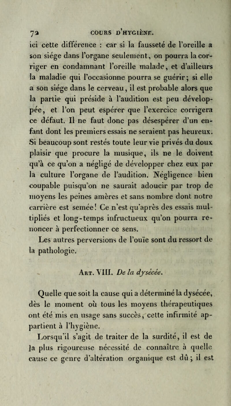 ici cette différence : car si la fausseté de l’oreille a son siège dans l’organe seulement, on pourra la cor¬ riger en condamnant l’oreille malade, et d’ailleurs la maladie qui l’occasionne pourra se guérir; si elle a son siège dans le cerveau, il est probable alors que la partie qui préside à l’audition est peu dévelop¬ pée, et l’on peut espérer que l’exercice corrigera ce défaut. Il ne faut donc pas désespérer d’un en¬ fant dont les premiers essais ne seraient pas heureux. Si beaucoup sont restés toute leur vie privés du doux plaisir que procure la musique, ils ne le doivent qu’à ce qu’on a négligé de développer chez eux par la culture l’organe de l’audition. Négligence bien coupable puisqu’on ne saurait adoucir par trop de moyens les peines amères et sans nombre dont notre carrière est semée! Ce n'est qu'après des essais mul¬ tipliés et long-temps infructueux qu’on pourra re¬ noncer à perfectionner ce sens. Les autres perversions de l’ouïe sont du ressort de la pathologie. Art. VIII. De la dysècée. Quelle que soit la cause qui a déterminé la dysécée, dès le moment où tous les moyens thérapeutiques ont été mis en usage sans succès, cette infirmité ap¬ partient à l’hygiène. Lorsqu’il s’agit de traiter de la surdité, il est de Ja plus rigoureuse nécessité de connaître à quelle cause ce genre d’altération organique est dû ; il est