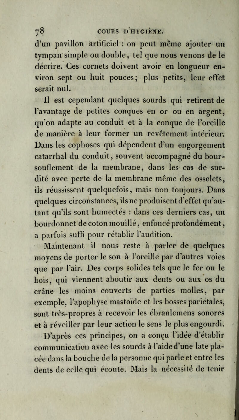 d’un pavillon artificiel : on peut même ajouter un tympan simple ou double, tel que nous venons de le décrire. Ces cornets doivent avoir en longueur en¬ viron sept ou huit pouces; plus petits, leur effet serait nul. Il est cependant quelques sourds qui retirent de l’avantage de petites conques en or ou en argent, qu’on adapte au conduit et à la conque de l’oreille de manière à leur former un revêtement intérieur. Dans les cophoses qui dépendent d’un engorgement catarrhal du conduit, souvent accompagné du bour¬ souflement de la membrane, dans les cas de sur¬ dité avec perte de la membrane même des osselets, ils réussissent quelquefois, mais non toujours. Dans quelques circonstances, ils ne produisent d’effet qu’au- tant qu’ils sont humectés : dans ces derniers cas, un bourdonnet de coton mouillé, enfoncé profondément, a parfois suffi pour rétablir l’audition. Maintenant il nous reste à parler de quelques moyens de porter le son à l’oreille par d’autres voies que par l’air. Des corps solides tels que le fer ou le bois, qui viennent aboutir aux dents ou aux os du crâne les moins couverts de parties molles, par exemple, l’apophyse mastoïde et les bosses pariétales, sont très-propres à recevoir les ébranlemens sonores et à réveiller par leur action le sens le plus engourdi. D’après ces principes, on a conçu l’idée d’établir communication avec les sourds à l’aide d’une late pla¬ cée dans la bouche de la personne qui parle et entre les dents de celle qui écoute. Mais la nécessité de tenir N