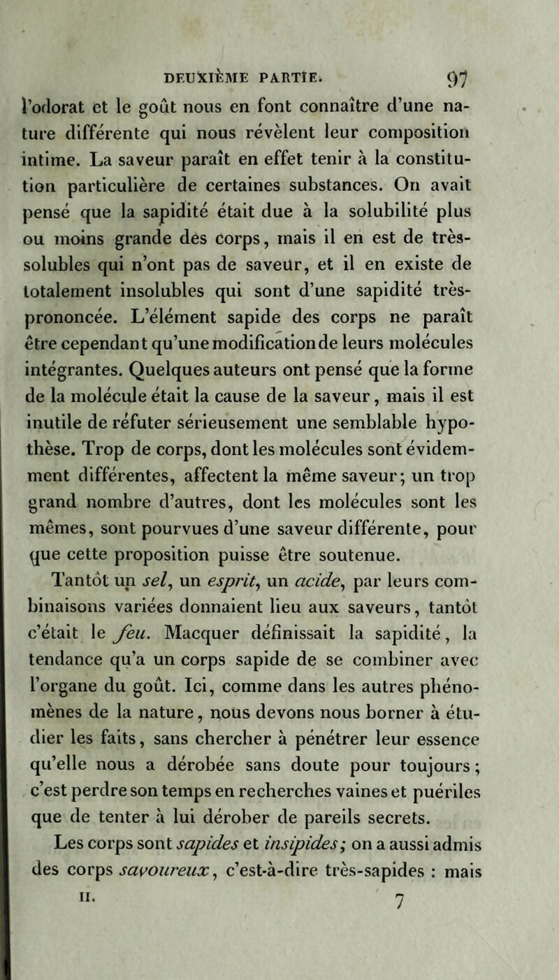 l’odorat et le goût nous en font connaître d’une na¬ ture différente qui nous révèlent leur composition intime. La saveur paraît en effet tenir à la constitu¬ tion particulière de certaines substances. On avait pensé que la sapidité était due à la solubilité plus ou moins grande des corps, mais il en est de très- solubles qui n’ont pas de saveur, et il en existe de totalement insolubles qui sont d’une sapidité très- prononcée. L’élément sapide des corps ne paraît être cependant qu’une modification de leurs molécules intégrantes. Quelques auteurs ont pensé que la forme de la molécule était la cause de la saveur, mais il est inutile de réfuter sérieusement une semblable hypo¬ thèse. Trop de corps, dont les molécules sont évidem¬ ment différentes, affectent la même saveur; un trop grand nombre d’autres, dont les molécules sont les mêmes, sont pourvues d’une saveur différente, pour que cette proposition puisse être soutenue. Tantôt un sel, un esprit, un acide, par leurs com¬ binaisons variées donnaient lieu aux saveurs, tantôt c’était le feu. Macquer définissait la sapidité, la tendance qu’a un corps sapide de se combiner avec l’organe du goût. Ici, comme dans les autres phéno¬ mènes de la nature, nous devons nous borner à étu¬ dier les faits, sans chercher à pénétrer leur essence qu’elle nous a dérobée sans doute pour toujours ; c’est perdre son temps en recherches vaines et puériles que de tenter à lui dérober de pareils secrets. Les corps sont sapides et insipides; on a aussi admis des corps savoureux, c’est-à-dire très-sapides : mais 7 h.