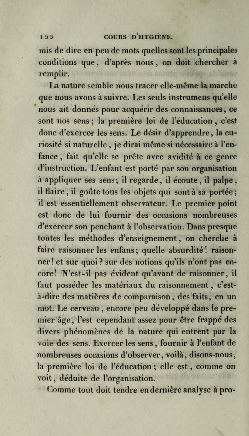 mis de dire en peu de mots quelles sont les principales conditions que, d’après nous, on doit chercher à remplir. La nature semble nous tracer elle-même la marche que nous avons à suivre. Les seuls instrumens qu’elle nous ait donnés pour acquérir des connaissances, ce sont nos sens ; la première loi de l’éducation , c’est donc d’exercer les sens. Le désir d’apprendre, la cu¬ riosité si naturelle , je dirai même si nécessaire à l’en¬ fance , fait qu’elle se prête avec avidité à ce genre d’instruction. L’enfant est porté par son organisation à appliquer ses sens; il regarde, il écoute, il palpe, il flaire, il goûte tous les objets qui sont à sa portée; il est essentiellement observateur. Le premier point est donc de lui fournir des occasions nombreuses d’exercer son penchant à l’observation. Dans presque toutes les méthodes d’enseignement, on cherche à faire raisonner les enfans; quelle absurdité! raison¬ ner! et sur quoi ? sur des notions qu’ils n’ont pas en¬ core! N’est-il pas évident qu’avant de raisonner, il faut posséder les matériaux du raisonnement, c’est- à-dire des matières de comparaison, des faits, en un mot. Le cerveau , encore peu développé dans le pre¬ mier âge, l’est cependant assez pour être frappé des divers phénomènes de la nature qui entrent par la voie des sens. Exercer les sens , fournir à l’enfant de nombreuses occasions d’observer, voilà, disons-nous, la première loi de l’éducation ; elle est, comme on voit, déduite de l’organisation. Comme tout doit tendre en dernière analyse à pro-