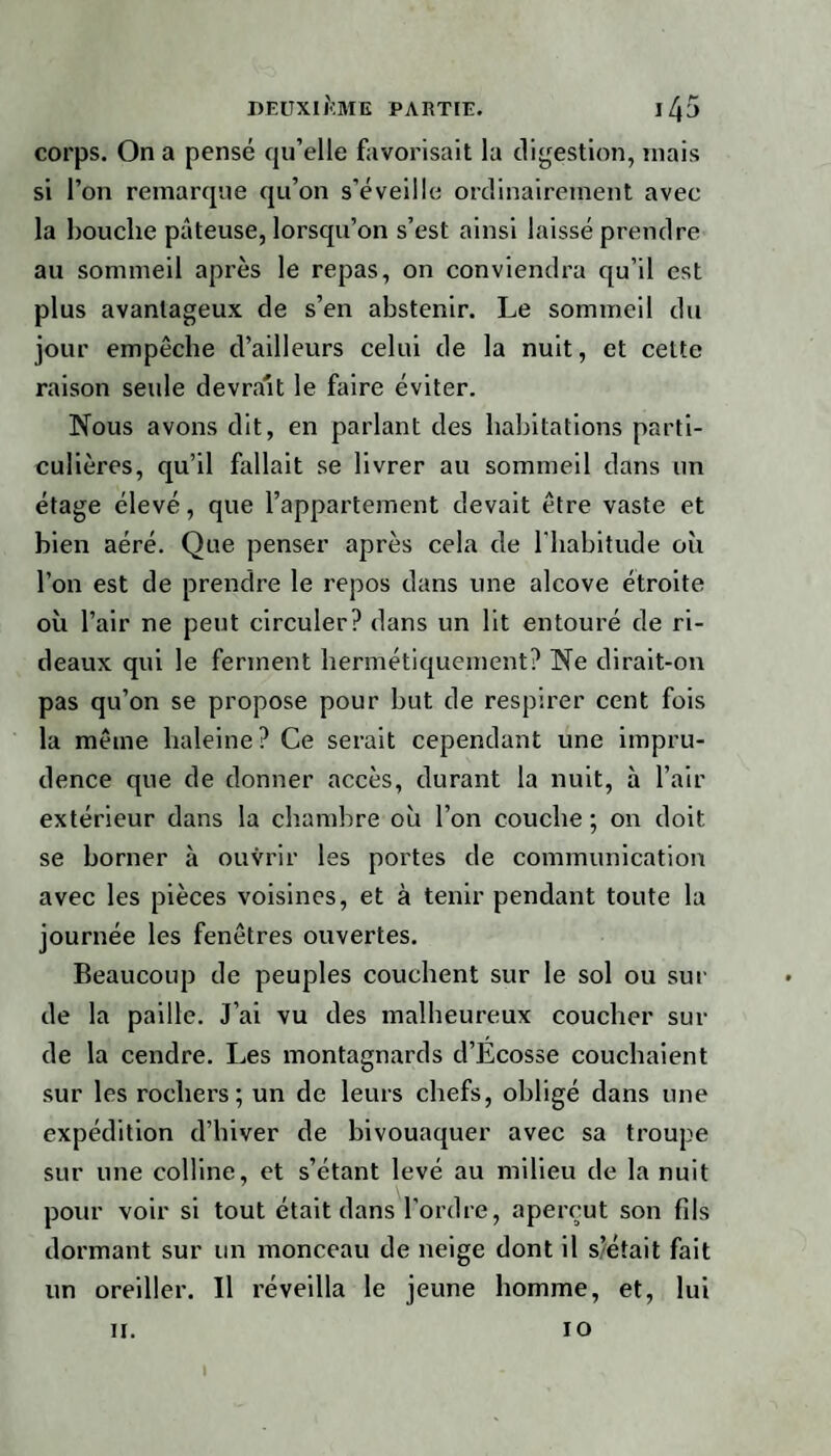 corps. On a pensé qu’elle favorisait la digestion, niais si l’on remarque qu’on s’éveille ordinairement avec la bouche pâteuse, lorsqu’on s’est ainsi laissé prendre au sommeil après le repas, on conviendra qu’il est plus avantageux de s’en abstenir. Le sommeil du jour empêche d’ailleurs celui de la nuit, et cette raison seule devrait le faire éviter. Nous avons dit, en parlant des habitations parti¬ culières, qu’il fallait se livrer au sommeil dans un étage élevé, que l’appartement devait être vaste et bien aéré. Que penser après cela de l'habitude où l’on est de prendre le repos dans une alcôve étroite où l’air ne peut circuler? dans un lit entouré de ri¬ deaux qui le ferment hermétiquement? Ne dirait-on pas qu’on se propose pour but de respirer cent fois la même baleine? Ce serait cependant une impru¬ dence que de donner accès, durant la nuit, à l’air extérieur dans la chambre où l’on couche; on doit se borner à ouvrir les portes de communication avec les pièces voisines, et à tenir pendant toute la journée les fenêtres ouvertes. Beaucoup de peuples couchent sur le sol ou sui¬ de la paille. J’ai vu des malheureux coucher sui¬ de la cendre. Les montagnards d’Ecosse couchaient sur les rochers; un de leurs chefs, obligé dans une expédition d’hiver de bivouaquer avec sa troupe sur une colline, et s’étant levé au milieu de la nuit pour voir si tout était dans l'ordre, aperçut son fils dormant sur un monceau de neige dont il s’était fait un oreiller. Il réveilla le jeune homme, et, lui II. io I