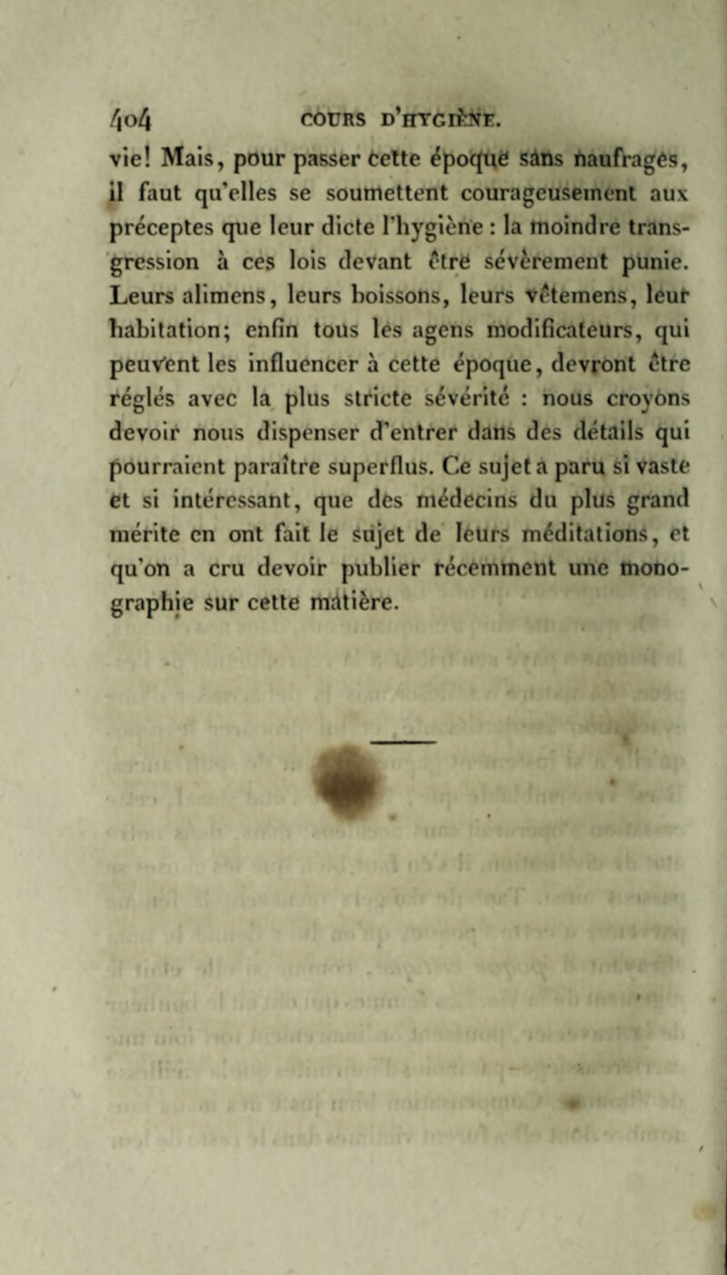 f\ol\ cours d’htgiMe. vie! Mais, pour passer Celte époque sans naufragés, il faut qu'elles se soumettent courageusement aux préceptes que leur dicte l’hygiène : la moindre trans¬ gression à ces lois devant être sévèrement punie. Leurs alimens, leurs boissons, leurs vêtemens, leur habitation; enfin tous les agens modificateurs, qui peuvent les influencer à cette époque, devront être réglés avec la plus stricte sévérité : nous croyons devoir nous dispenser d'entrer dans des détails qui pourraient paraître superflus. Ce sujet a paru si vaste et si intéressant, que des médecins du plus grand mérite en ont fait le sujet de leurs méditations, et qu’on a cru devoir publier récemment une mono¬ graphie sur cette matière. « * rt