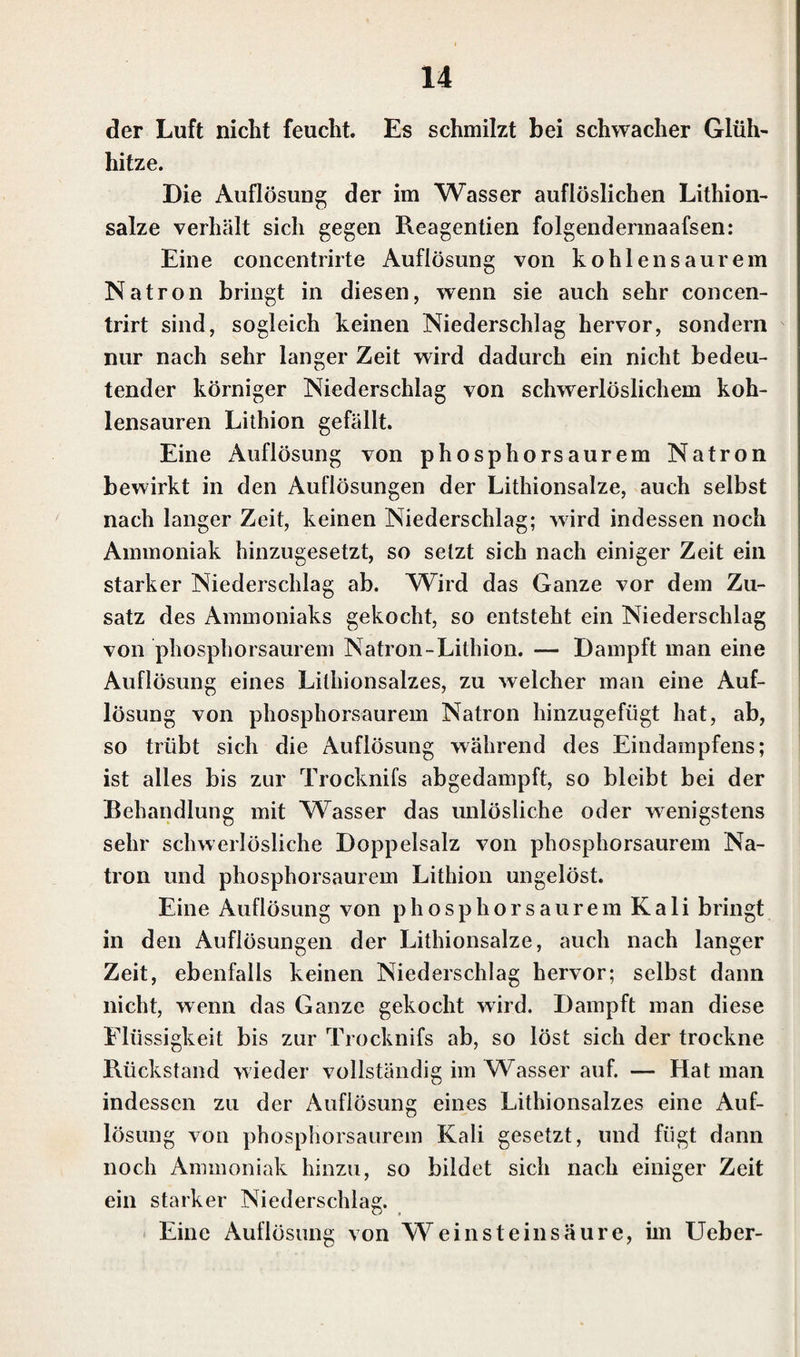 der Luft nicht feucht. Es schmilzt bei schwacher Glüh¬ hitze. Die Auflösung der im Wasser auflöslichen Lithion- salze verhält sich gegen Reagentien folgendermaafsen: Eine concentrirte Auflösung von kohlen saurem Natron bringt in diesen, wenn sie auch sehr concen- trirt sind, sogleich keinen Niederschlag hervor, sondern nur nach sehr langer Zeit wird dadurch ein nicht bedeu¬ tender körniger Niederschlag von schwerlöslichem koh¬ lensauren Lithion gefällt. Eine Auflösung von phosphorsaurem Natron bewirkt in den Auflösungen der Lithionsalze, auch selbst nach langer Zeit, keinen Niederschlag; wird indessen noch Ammoniak hinzugesetzt, so setzt sich nach einiger Zeit ein starker Niederschlag ab. Wird das Ganze vor dem Zu¬ satz des Ammoniaks gekocht, so entsteht ein Niederschlag von phosphorsaurem Natron-Litbion. — Dampft man eine Auflösung eines Lilliionsalzes, zu welcher man eine Auf¬ lösung von phosphorsaurem Natron hinzugefügt hat, ab, so trübt sich die Auflösung während des Eindampfens; ist alles bis zur Trocknifs abgedampft, so bleibt bei der Behandlung mit Wasser das unlösliche oder wenigstens sehr schwerlösliche Doppelsalz von phosphorsaurem Na¬ tron und phosphorsaurem Lithion ungelöst. Eine Auflösung von phosphorsaurem Kali bringt in den Auflösungen der Lithionsalze, auch nach langer Zeit, ebenfalls keinen Niederschlag hervor; selbst dann nicht, wenn das Ganze gekocht wird. Dampft man diese Flüssigkeit bis zur Trocknifs ab, so löst sich der trockne Rückstand wieder vollständig im Wasser auf. — Hat man indessen zu der Auflösung eines Lithionsalzes eine Auf¬ lösung von phosphorsaurem Kali gesetzt, und fügt dann noch Ammoniak hinzu, so bildet sich nach einiger Zeit ein starker Niederschlag. Eine Auflösung von Weinsteinsäure, im Efeber-