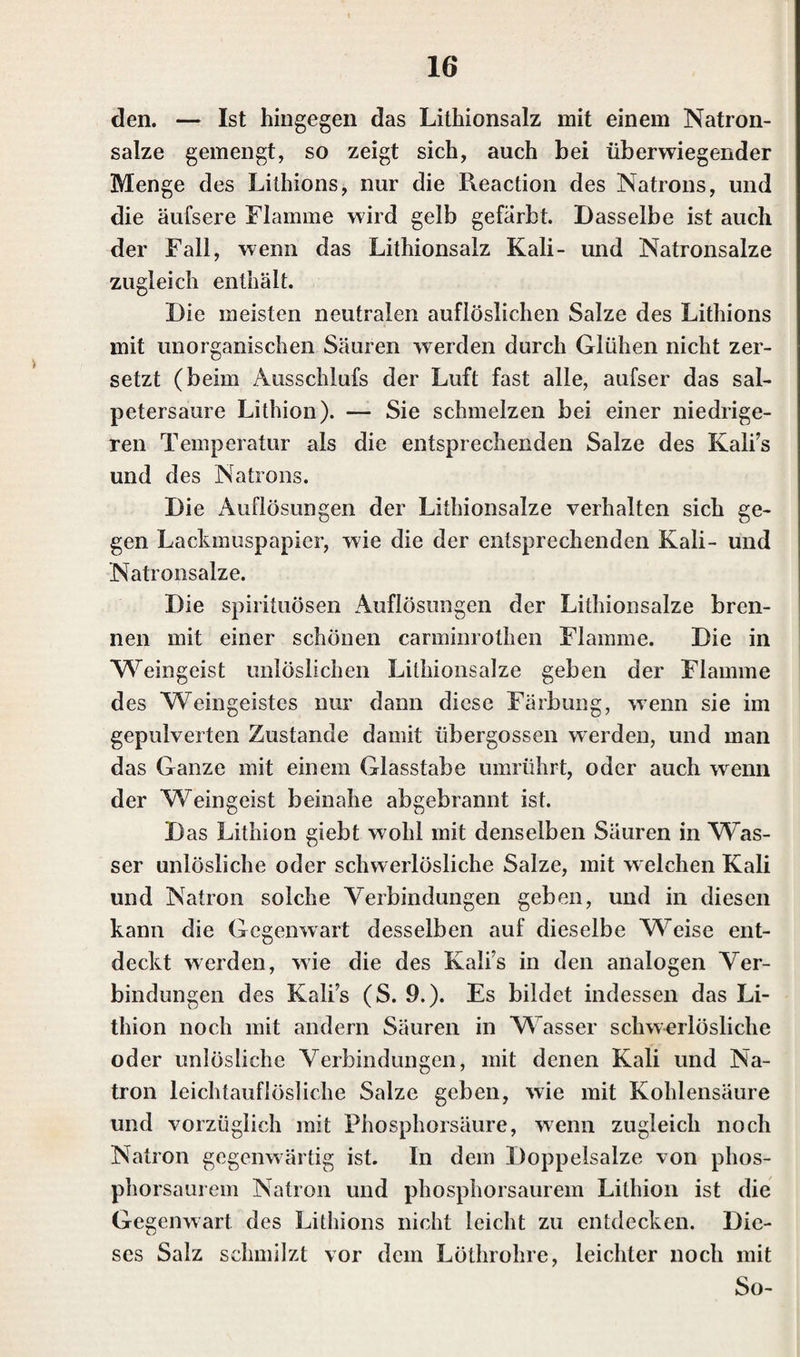 den. — Ist hingegen das Lithionsalz mit einem Natron¬ salze gemengt, so zeigt sich, auch bei überwiegender Menge des Lithions, nur die Reaction des Natrons, und die äufsere Flamme wird gelb gefärbt. Dasselbe ist auch der Fall, wenn das Lithionsalz Kali- und Natronsalze zugleich enthält. Die meisten neutralen auflöslichen Salze des Lithions mit unorganischen Säuren werden durch Glühen nicht zer¬ setzt (beim Ausschlufs der Luft fast alle, aufser das sal¬ petersaure Lithion). — Sie schmelzen bei einer niedrige¬ ren Temperatur als die entsprechenden Salze des Kalis und des Natrons. Die Auflösungen der Lithionsalze verhalten sich ge¬ gen Lackmuspapier, wie die der entsprechenden Kali- und Natronsalze. Die spirituösen Auflösungen der Lithionsalze bren¬ nen mit einer schönen carminrothen Flamme. Die in Weingeist unlöslichen Lithionsalze geben der Flamme des Weingeistes nur dann diese Färbung, wenn sie im gepulverten Zustande damit übergossen werden, und man das Ganze mit einem Glasstabe umrührt, oder auch wenn der Weingeist beinahe abgebrannt ist. Das Lithion giebt wohl mit denselben Säuren in VFas- ser unlösliche oder schwerlösliche Salze, mit welchen Kali und Natron solche Verbindungen geben, und in diesen kann die Gegenwart desselben auf dieselbe Weise ent¬ deckt werden, wie die des Kali’s in den analogen Ver¬ bindungen des Kalis (S. 9.). Es bildet indessen das Li¬ thion noch mit andern Säuren in Wasser schwerlösliche oder unlösliche Verbindungen, mit denen Kali und Na¬ tron leichtauflösliche Salze geben, wie mit Kohlensäure und vorzüglich mit Phosphorsäure, wenn zugleich noch Natron gegenwärtig ist. In dem Doppelsalze von phos¬ phorsaurem Natron und phosphorsaurem Lithion ist die Gegenwart des Lithions nicht leicht zu entdecken. Die¬ ses Salz schmilzt vor dem Löthrohre, leichter noch mit So-