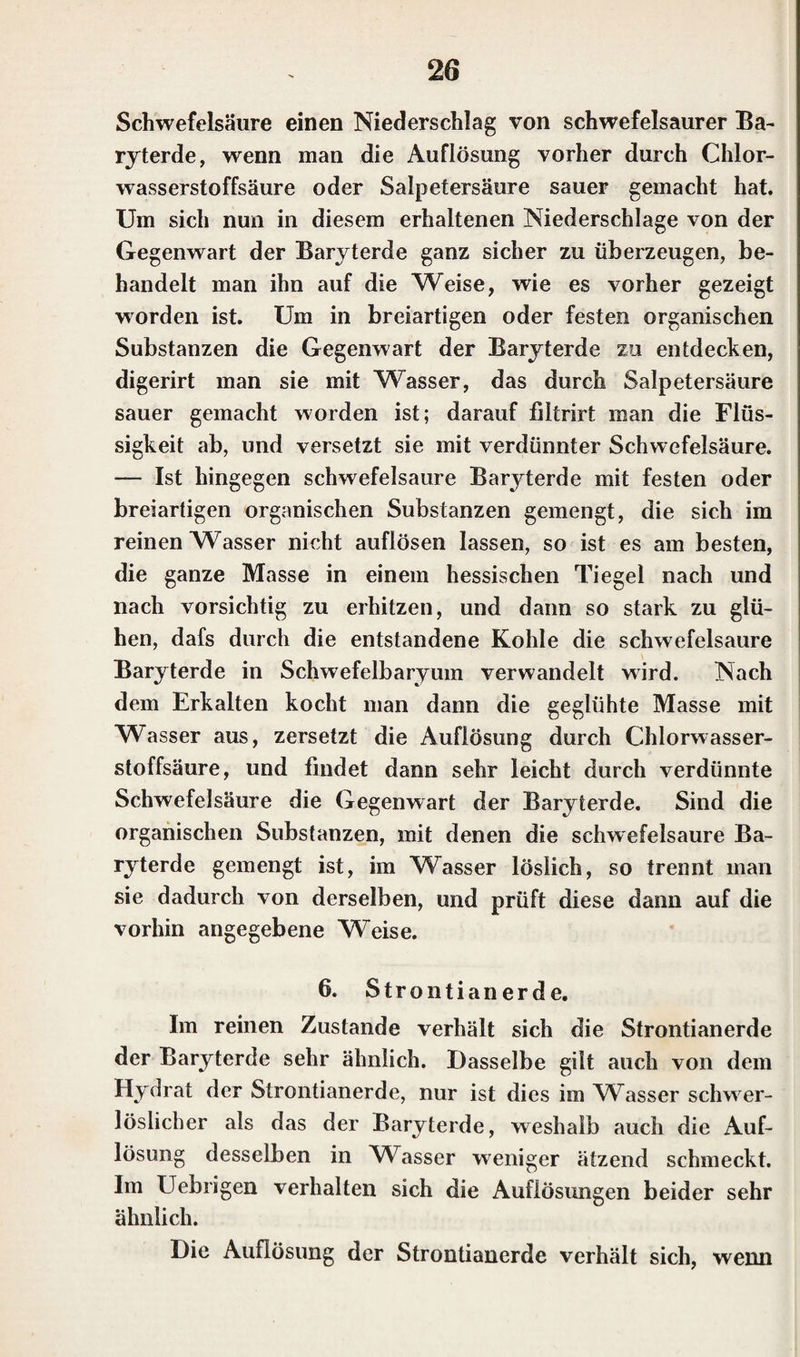 Schwefelsäure einen Niederschlag von schwefelsaurer Ba¬ ryterde, wenn man die Auflösung vorher durch Chlor¬ wasserstoffsäure oder Salpetersäure sauer gemacht hat. Um sich nun in diesem erhaltenen Niederschlage von der Gegenwart der Baryterde ganz sicher zu überzeugen, be¬ handelt man ihn auf die Weise, wie es vorher gezeigt worden ist. Um in breiartigen oder festen organischen Substanzen die Gegenwart der Baryterde zu entdecken, digerirt man sie mit Wasser, das durch Salpetersäure sauer gemacht worden ist; darauf filtrirt man die Flüs¬ sigkeit ab, und versetzt sie mit verdünnter Schwefelsäure. — Ist hingegen Schwefelsäure Baryterde mit festen oder breiartigen organischen Substanzen gemengt, die sich im reinen Wasser nicht aufiösen lassen, so ist es am besten, die ganze Masse in einem hessischen Tiegel nach und nach vorsichtig zu erhitzen, und dann so stark zu glü¬ hen, dafs durch die entstandene Kohle die schwefelsaure Baryterde in Schwefelbaryum verwandelt wird. Nach dem Erkalten kocht man dann die geglühte Masse mit Wasser aus, zersetzt die Auflösung durch Chlorwasser¬ stoffsäure, und findet dann sehr leicht durch verdünnte Schwefelsäure die Gegenwart der Baryterde. Sind die organischen Substanzen, mit denen die schwefelsaure Ba¬ ryterde gemengt ist, im Wasser löslich, so trennt man sie dadurch von derselben, und prüft diese dann auf die vorhin angegebene Weise. 6. Strontianerde. Im reinen Zustande verhält sich die Strontianerde der Baryterde sehr ähnlich. Dasselbe gilt auch von dem Hydrat der Strontianerde, nur ist dies im WTasser schwer- löslicher als das der Baryterde, weshalb auch die Auf¬ lösung desselben in Wasser weniger ätzend schmeckt. Im Uebrigen verhalten sich die Auflösungen beider sehr ähnlich. Die Auflösung der Strontianerde verhält sich, wenn
