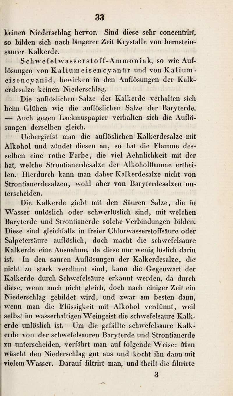 keinen Niederschlag hervor. Sind diese sehr concentrirf, so bilden sich nach längerer Zeit Krystalle von bernstein- saurer Kalkerde. Schwefelwasserstoff-Ammoniak, so wie Auf¬ lösungen von Kalium eis en cyanür und von Kalium¬ eisencyanid, bewirken in den Auflösungen der Kalk¬ erdesalze keinen Niederschlag. Die auflöslichen Salze der Kalkerde verhalten sich beim Glühen wie die auflöslichen Salze der Baryterde. — Auch gegen Lackmuspapier verhalten sich die Auflö¬ sungen derselben gleich. Uebergiefst man die auflöslichen Kalkerdesalze mit Alkohol und zündet diesen an, so hat die Klamme des¬ selben eine rothe Farbe, die viel Aehnlichkeit mit der hat, welche Strontianerdesalze der Alkoholflamme erthei- len. Hierdurch kann man daher Kalkerdesalze nicht von Strontianerdesalzen, wohl aber von Baryterdesalzen un- terscheiden. Die Kalkerde giebt mit den Säuren Salze, die in ' Wasser unlöslich oder schwerlöslich sind, mit welchen Baryterde und Strontianerde solche Verbindungen bilden. Diese sind gleichfalls in freier Chlorwasserstoffsäure oder Salpetersäure auflöslich, doch macht die schwefelsaure Kalkerde eine Ausnahme, da diese nur wenig löslich darin ist. In den sauren Auflösungen der Kalkerdesalze, die nicht zu stark verdünnt sind, kann die Gegenwart der Kalkerde durch Schwefelsäure erkannt werden, da durch diese, wenn auch nicht gleich, doch nach einiger Zeit ein Niederschlag gebildet wird, und zwar am besten dann, wenn man die Flüssigkeit mit Alkohol verdünnt, weil selbst im wasserhaltigen Weingeist die schwefelsaure Kalk¬ erde unlöslich ist. Um die gefällte schwefelsaure Kalk¬ erde von der schwefelsauren Baryterde und Strontianerde zu unterscheiden, verfährt man auf folgende Weise: Man wäscht den Niederschlag gut aus und kocht ihn dann mit vielem Wasser. Darauf filtrirt man, und theilt die filtrirte 3