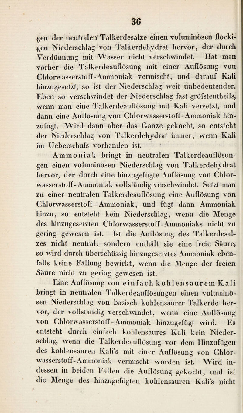 gen der neutralen Talkerdesalze einen voluminösen flocki¬ gen Niederschlag von Talkerdehydrat hervor, der durch Verdünnung mit Wasser nicht verschwindet. Hat man vorher die Talkerdeauflösung mit einer Auflösung von Chlorwasserstoff-Ammoniak vermischt, und darauf Kali hinzugesetzt, so ist der Niederschlag weit unbedeutender. Eben so verschwindet der Niederschlag fast gröfstentheils, wenn man eine Talkerdeauflösung mit Kali versetzt, und dann eine Auflösung von Chlorwasserstoff-Ammoniak hin¬ zufügt. Wird dann aber das Ganze gekocht, so entsteht der Niederschlag von Talkerdehydrat immer, wenn Kali im Ueberschufs vorhanden ist. Ammoniak bringt in neutralen Talkerdeauflösun¬ gen einen voluminösen Niederschlag von Talkerdehydrat hervor, der durch eine hinzugefügte Auflösung von Chlor¬ wasserstoff-Ammoniak vollständig verschwindet. Setzt man zu einer neutralen Talkerdeauflösung eine Auflösung von Chlorwasserstoff - Ammoniak, und fügt dann Ammoniak hinzu, so entsteht kein Niederschlag, wenn die Menge des hinzugesetzten Chlorwasserstoff-Ammoniaks nicht zu gering gewesen ist. Ist die Auflösung des Talkerdesal¬ zes nicht neutral, sondern enthält sie eine freie Säure, so wird durch überschüssig hinzugesetztes Ammoniak eben¬ falls keine Fällung bewirkt, wenn die Menge der freien Säure nicht zu gering gewesen ist. Eine Auflösung von einfach kohlensaurem Kali bringt in neutralen Talkerdeauflösungen einen voluminö¬ sen Niederschlag von basisch kohlensaurer Talkerde her¬ vor, der vollständig verschwindet, wenn eine Auflösung von Chlorwasserstoff-Ammoniak hinzugefügt wird. Es entsteht durch einfach kohlensaures Kali kein Nieder- schlag, wenn die Talkerdeauflösung vor dem Hinzufügen des kohlensauren Kali’s mit einer Auflösung von Chlor¬ wasserstoff-Ammoniak vermischt worden ist. Wird in¬ dessen in beiden Fällen die Auflösung gekocht, und ist die Menge des hinzugefügten kohlensauren Kali’s nicht