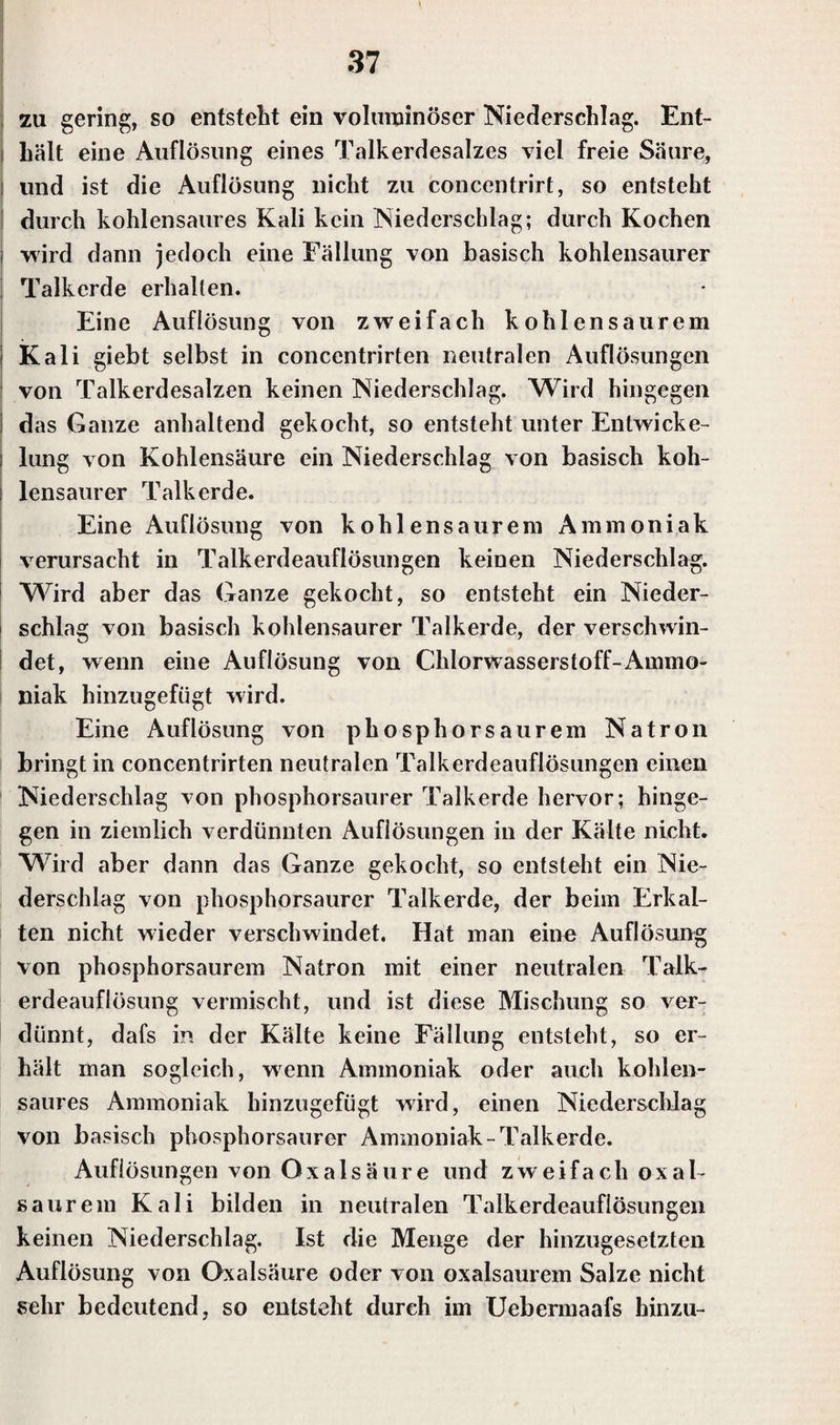 zu gering, so entsteht ein voluminöser Niederschlag. Ent¬ hält eine Auflösung eines Talkerdesalzes viel freie Säure, i und ist die Auflösung nicht zu concentrirt, so entsteht durch kohlensaures Kali kein Niederschlag; durch Kochen i wird dann jedoch eine Fällung von basisch kohlensaurer Talkerde erhalten. Eine Auflösung von zweifach k oh 1 en s a u re m I Kali giebt selbst in concentrirten neutralen Auflösungen von Talkerdesalzen keinen Niederschlag. Wird hingegen das Ganze anhaltend gekocht, so entsteht unter Entwicke- ; lung von Kohlensäure ein Niederschlag von basisch koh- i lensaurer Talk erde. Eine Auflösung von kohlensaurem Ammoniak verursacht in Talkerdeauflösungen keinen Niederschlag. Wird aber das Ganze gekocht, so entsteht ein Nieder¬ schlag von basisch kohlensaurer Talkerde, der verschwin¬ det, wenn eine Auflösung von Chlorwasserstoff-Ammo¬ niak hinzugefügt wird. Eine Auflösung von phosphorsaurem Natron bringt in concentrirten neutralen Talkerdeauflösungen einen Niederschlag von phosphorsaurer Talkerde hervor; hinge¬ gen in ziemlich verdünnten Auflösungen in der Kälte nicht. Wird aber dann das Ganze gekocht, so entsteht ein Nie¬ derschlag von phosphorsaurer Talkerde, der beim Erkal¬ ten nicht wieder verschwindet. Hat man eine Auflösung von phosphorsaurem Natron mit einer neutralen Talk¬ erdeauflösung vermischt, und ist diese Mischung so ver¬ dünnt, dafs in der Kälte keine Fällung entsteht, so er¬ hält man sogleich, wenn Ammoniak oder auch kohlen¬ saures Ammoniak hinzugefügt wird, einen Niederschlag von basisch phosphorsaurer Ammoniak-Talkerde. Auflösungen von Oxalsäure und zweifach oxal- saurem Kali bilden in neutralen Talkerdeauflösungen keinen Niederschlag. Ist die Menge der hinzugesetzten Auflösung von Oxalsäure oder von oxalsaurem Salze nicht sehr bedeutend, so entsteht durch im Uebermaafs hinzu-