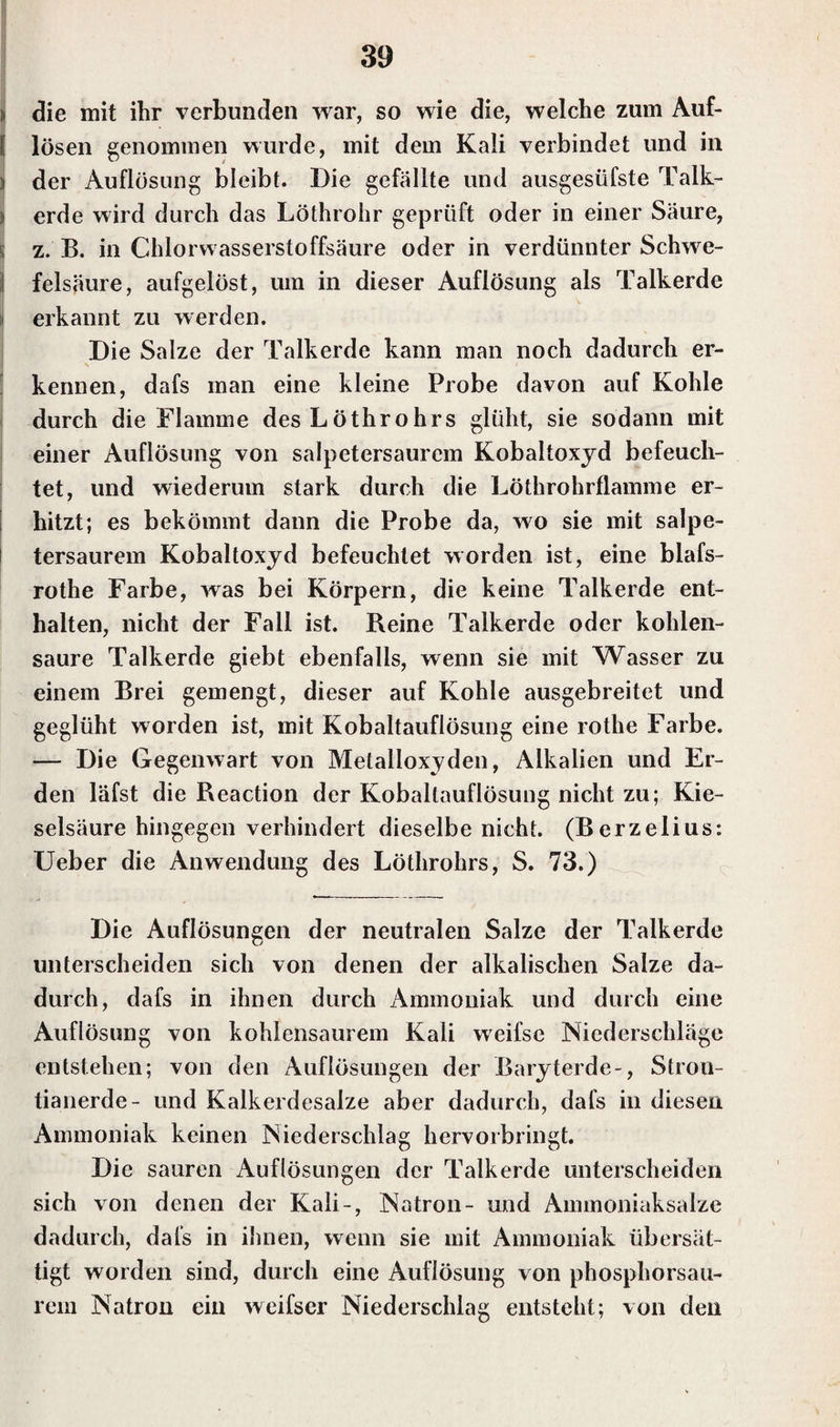 ii die mit ihr verbunden war, so wie die, welche zum Auf- I lösen genommen wurde, mit dem Kali verbindet und in | der Auflösung bleibt. Die gefällte und ausgesüfste Talk- i erde wird durch das Löthrohr geprüft oder in einer Säure, !j z. B. in Chlorvvasserstoffsäure oder in verdünnter Schwe¬ felsäure, aufgelöst, um in dieser Auflösung als Talkerde j erkannt zu werden. Die Salze der Talkerde kann man noch dadurch er¬ kennen, dafs man eine kleine Probe davon auf Kohle durch die Flamme desLöthrohrs glüht, sie sodann mit einer Auflösung von salpetersaurem Kobaltoxyd befeuch¬ tet, und wiederum stark durch die Löthrohrflamme er¬ hitzt; es bekömmt dann die Probe da, wo sie mit salpe¬ tersaurem Kobaltoxyd befeuchtet worden ist, eine blafs- rothe Farbe, was bei Körpern, die keine Talkerde ent¬ halten, nicht der Fall ist. Reine Talkerde oder kohlen¬ saure Talkerde giebt ebenfalls, wenn sie mit Wasser zu einem Brei gemengt, dieser auf Kohle ausgebreitet und geglüht worden ist, mit Kobaltauflösung eine rothe Farbe. — Die Gegenwart von Metalloxyden, Alkalien und Er¬ den läfst die Reaction der Koballauflösung nicht zu; Kie¬ selsäure hingegen verhindert dieselbe nicht. (Berzelius: Ueber die Anwendung des Löthrohrs, S. 73.) Die Auflösungen der neutralen Salze der Talkerde unterscheiden sich von denen der alkalischen Salze da¬ durch, dafs in ihnen durch Ammoniak und durch eine Auflösung von kohlensaurem Kali weifse Niederschläge entstehen; von den Auflösungen der Baryterde-, Stron- tianerde- und Kalkerdesalze aber dadurch, dafs in diesen Ammoniak keinen Niederschlag hervorbringt. Die sauren Auflösungen der Talkerde unterscheiden sich von denen der Kali-, Natron- und Ammoniaksalze dadurch, dafs in ihnen, wenn sie mit Ammoniak übersät¬ tigt worden sind, durch eine Auflösung von phosphorsau¬ rem Natron ein weifser Niederschlag entsteht; von den