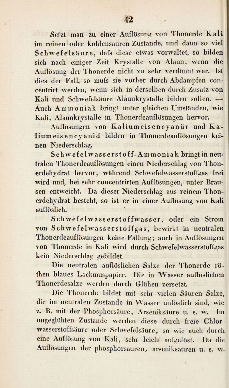 Setzt man zu einer Auflösung von Thonerde Kali im reinen oder kohlensauren Zustande, und dann so viel Schwefelsäure, dafs diese etwas vorwaltet, so bilden sich nach einiger Zeit Krystalle von Alaun, wenn die Auflösung der Thonerde nicht zu sehr verdünnt war. Ist dies der Fall, so mufs sie vorher durch Abdampfen con- centrirt werden, wenn sich in derselben durch Zusatz von Kali und Schwefelsäure Alaunkrj^stalle bilden sollen. — Auch Ammoniak bringt unter gleichen Umständen, wie Kali, Alaunkrystalle in Thonerdeauflösungen hervor. Auflösungen von Kaliumeisencyanür und Ka¬ liumeisencyanid bilden in Thonerdeauflösungen kei¬ nen Niederschlag. Schwefelw asserstoff-Ammoniak bringt in neu¬ tralen Thonerdeauflösungen einen Niederschlag von Thon¬ erdehydrat hervor, während Schwefelwasserstoffgas frei wird und, bei sehr concentrirten Auflösungen, unter Brau¬ sen entweicht. Da dieser Niederschlag aus reinem Thon¬ erdehydrat besteht, so ist er in einer Auflösung von Kali auflöslich. Schwefelwasserstoffwasser, oder ein Strom von Schwefelwasserstoffgas, bewirkt in neutralen Thonerdeauflösungen keine Fällung; auch in Auflösungen von Thonerde in Kali wird durch Schwefelwasserstoffgas kein Niederschlag gebildet. Die neutralen auflöslichen Salze der Thonerde rö- then blaues Lackmuspapier. Die in Wasser auflöslichen Thonerdesalze werden durch Glühen zersetzt. Die Thonerde bildet mit sehr vielen Säuren Salze, die im neutralen Zustande in Wasser unlöslich sind, wie z. B. mit der Phosphorsäure, Arseniksäure u. s. w. Im ungeglühten Zustande werden diese durch freie Chlor- wasserstoflsäure oder Schwefelsäure, so wie auch durch eine Auflösung von Kali, sehr leicht aufgelöst. Da die Auflösungen der phosphorsauren, arseniksauren u. s. w.