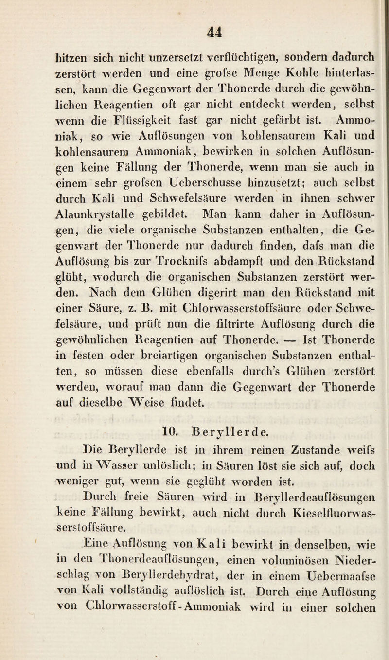 hitzen sich nicht unzersetzt verflüchtigen, sondern dadurch zerstört werden und eine grofse Menge Kohle hinterlas¬ sen, kann die Gegenwart der Thonerde durch die gewöhn¬ lichen Reagentien oft gar nicht entdeckt werden, selbst wenn die Flüssigkeit fast gar nicht gefärbt ist. Ammo¬ niak, so wie Auflösungen von kohlensaurem Kali und kohlensaurem Ammoniak, bewirken in solchen Auflösun¬ gen keine Fällung der Thonerde, wenn man sie auch in einem sehr grofsen Ueberschusse hinzusetzt; auch selbst durch Kali und Schwefelsäure werden in ihnen schwer Alaunkrystalle gebildet. Man kann daher in Auflösun¬ gen, die viele organische Substanzen enthalten, die Ge¬ genwart der Thonerde nur dadurch finden, dafs man die Auflösung bis zur Trocknifs abdampft und den Rückstand glüht, wodurch die organischen Substanzen zerstört wer¬ den. Nach dem Glühen di°;erirt man den Rückstand mit einer Säure, z. B. mit Chlorwasserstoffsäure oder Schwe¬ felsäure, und prüft nun die filtrirte Auflösung durch die gewöhnlichen Reagentien auf Thonerde. — Ist Thonerde in festen oder breiartigen organischen Substanzen enthal¬ ten, so müssen diese ebenfalls durchs Glühen zerstört werden, worauf man dann die Gegenwart der Thonerde auf dieselbe Weise findet. 10c Beryllerde. Die Beryllerde ist in ihrem reinen Zustande weifs und in Wasser unlöslich; in Säuren löst sie sich auf, doch weniger gut, wenn sie geglüht worden ist. Durch freie Säuren wird in Beryllerdeauflösungen keine Fällung bewirkt, auch nicht durch Kieselfluorwas¬ serstoffsäure. Eine Auflösung von Kali bewirkt in denselben, wie in den Tkonerdcauflösungen, einen voluminösen Nieder¬ schlag von Beryllerdehydrat, der in einem Uebermaafse von Kali vollständig auflöslich ist. Durch eine Auflösung von Chlorwasserstoff - Ammoniak wird in einer solchen