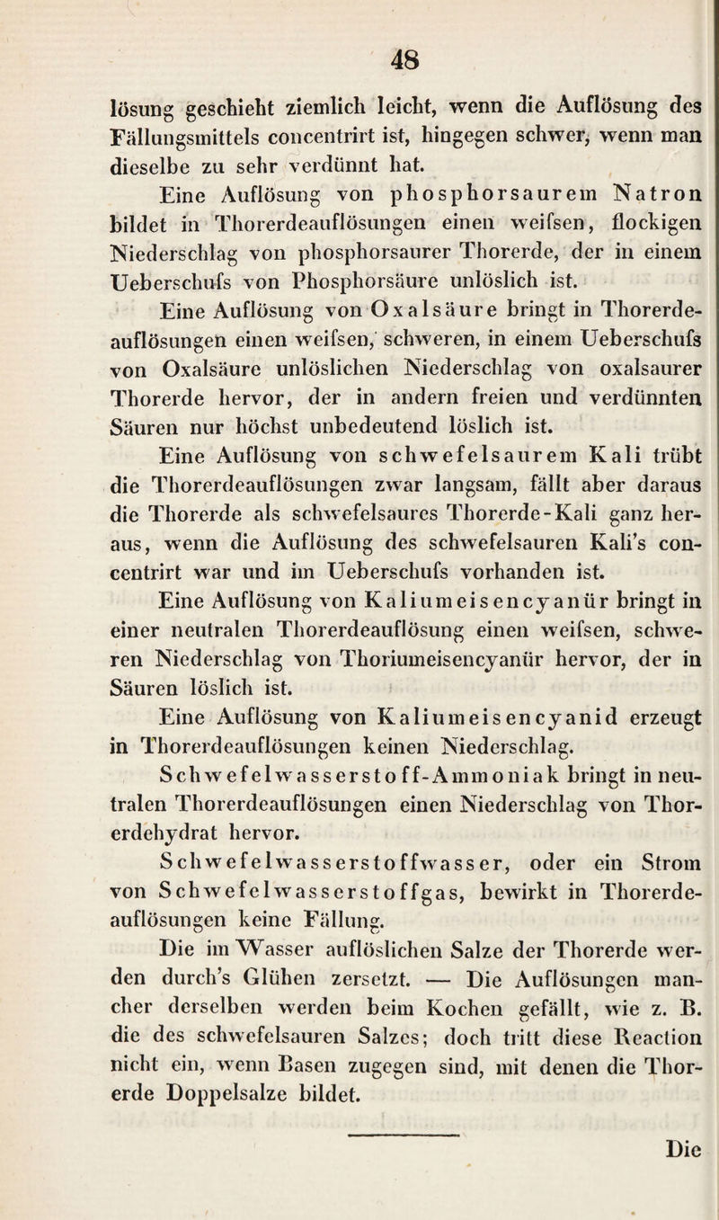 lösung geschieht ziemlich leicht, wenn die Auflösung des Fällungsmittels concentrirt ist, hingegen schwer, wenn man dieselbe zu sehr verdünnt hat. Eine Auflösung von phosphorsaurem Natron bildet in Thorerdeauflösungen einen weifsen, flockigen Niederschlag von phosphorsaurer Thorerde, der in einem Ueberschufs von Phosphorsäure unlöslich ist. Eine Auflösung von Oxalsäure bringt in Thorerde¬ auflösungen einen weifsen, schweren, in einem Efeberschufs von Oxalsäure unlöslichen Niederschlag von oxalsaurer Thorerde hervor, der in andern freien und verdünnten Säuren nur höchst unbedeutend löslich ist. Eine Auflösung von schwefelsaurem Kali trübt die Thorerdeauflösungen zwar langsam, fällt aber daraus die Thorerde als schwefelsaures Thorerde-Kali ganz her¬ aus, wenn die Auflösung des schwefelsauren Kali’s con¬ centrirt war und im Ueberschufs vorhanden ist. Eine Auflösung von Kaliumeisencyanür bringt in einer neutralen Thorerdeauflösung einen weifsen, schwe¬ ren Niederschlag von Thoriumeisencyanür hervor, der in Säuren löslich ist. Eine Auflösung von Kaliumeisencyanid erzeugt in Thorerdeauflösungen keinen Niederschlag. Sch wefelwassersto ff-Ammoniak bringt in neu¬ tralen Thorerdeauflösungen einen Niederschlag von Thor¬ erdehydrat hervor. Schwefelwasserstoffwasser, oder ein Strom von Schwefelwasserstoffgas, bewirkt in Thorerde¬ auflösungen keine Fällung. Die im Wasser auflöslichen Salze der Thorerde wer¬ den durch’s Glühen zersetzt. — Die Auflösungen man¬ cher derselben werden beim Kochen gefällt, wie z. B. die des schwefelsauren Salzes; doch tritt diese Reaction nicht ein, w enn Basen zugegen sind, mit denen die Thor¬ erde Doppelsalze bildet. Die