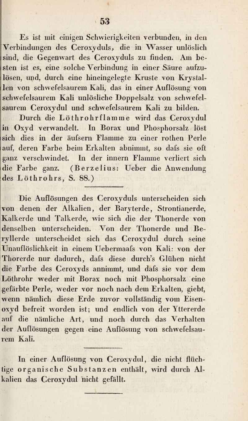 Es ist mit einigen Schwierigkeiten verbunden, in den Verbindungen des Ceroxyduls, die in Wasser unlöslich sind, die Gegenwart des Ceroxyduls zu finden. Am be¬ rsten ist es, eine solche Verbindung in einer Säure aufzu- i lösen, und, durch eine hineingelegte Kruste von Krystal- len von schwefelsaurem Kali, das in einer Auflösung von schwefelsaurem Kali unlösliche Doppelsalz von schwefel¬ saurem Ceroxydul und schwefelsaurem Kali zu bilden. Durch die Löthrohrflamme wird das Ceroxydul in Oxyd verwandelt. In Borax und Phosphorsalz löst sich dies in der äufsern Flamme zu einer rothen Perle auf, deren Farbe beim Erkalten abnimmt, so dafs sie oft ganz verschwindet. In der innern Flamme verliert sich die Farbe ganz. (Berzelius: Ueber die Anwendung :des Löthrohrs, S. 88.) Die Auflösungen des C.eroxyduls unterscheiden sich von denen der Alkalien, der Baryterde, Strontianerde, Kalkerde und Talkerde, wie sich die der Thonerde von denselben unterscheiden. Von der Thonerde und Be¬ ryllerde unterscheidet sich das Ceroxydul durch seine Unauflöslichkeit in einem Uebermaafs von Kali* von der Thorerde nur dadurch, dafs diese durch’s Glühen nicht die Farbe des Ceroxyds annimmt, und dafs sie vor dem Löthrohr weder mit Borax noch mit Phosphorsalz eine gefärbte Perle, weder vor noch nach dem Erkalten, giebt, wenn nämlich diese Erde zuvor vollständig vom Eisen¬ oxyd befreit worden ist; und endlich von der Yttererde auf die nämliche Art, und noch durch das Verhalten der Auflösungen gegen eine Auflösung von schwefelsau¬ rem Kali. In einer Auflösung von Ceroxydul, die nicht flüch¬ tige organische Substanzen enthält, wird durch Al¬ kalien das Ceroxydul nicht gefällt.