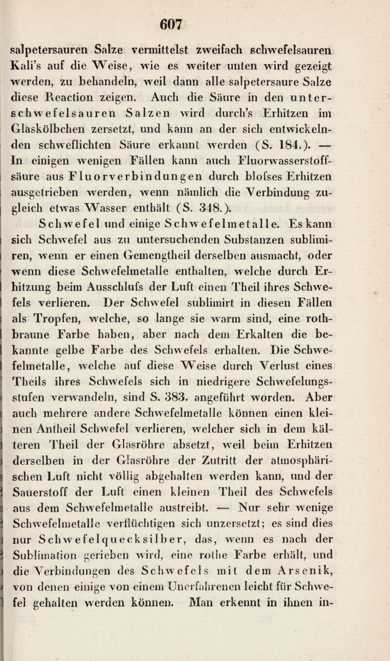 I ' . salpetersauren Salze vermittelst zweifach schwefelsauren Kali’s auf die Weise, wie es weiter unten wird gezeigt wrerden, zu behandeln, weil dann alle salpetersaure Salze diese Reaction zeigen. Auch die Säure in den unter¬ schwefelsauren Salzen wird durch’s Erhitzen im Glaskölbchen zersetzt, und kann an der sich entwickeln¬ den schweflichten Säure erkannt werden (S. 184.). — In einigen wenigen Fällen kann auch Fluorwasserstoff¬ säure aus Fluorverbindungen durch blofses Erhitzen ausgetrieben werden, wenn nämlich die Verbindung zu¬ gleich etwas Wasser enthält (S. 348.). Schwefel und einige Schw efelmetalle. Es kann sich Schwefel aus zu untersuchenden Substanzen sublimi- ren, wenn er einen Gemengtheil derselben ausmacht, oder wenn diese Schwefelmetalle enthalten, welche durch Er¬ hitzung beim Ausschlufs der Luft einen Theil ihres Schwe¬ fels verlieren. Der Schwefel sublimirt in diesen Fällen als Tropfen, welche, so lange sie warm sind, eine roth- braune Farbe haben, aber nach dem Erkalten die be¬ kannte gelbe Farbe des Schwefels erhalten. Die Schwe¬ felmetalle, welche auf diese Weise durch Verlust eines Theils ihres Schwefels sich in niedrigere Schwefelungs¬ stufen verwandeln, sind S. 383. angeführt worden. Aber auch mehrere andere Schwefelmetalle können einen klei¬ nen Antheil Schwefel verlieren, welcher sich in dem käl¬ teren Theil der Glasröhre absetzt, weil beim Erhitzen derselben in der Glasröhre der Zutritt der atmosphäri¬ schen Luft nicht völlig abgehalten werden kann, und der Sauerstoff der Luft einen kleinen Theil des Schwefels aus dem Schwefelmetalle austreibt. — Nur sehr wenige Schwefelmetalle verflüchtigen sich unzersetzt; es sind dies nur Schwefelquecksilber, das, wenn es nach der Sublimation gerieben wird, eine rothe Farbe erhält, und die Verbindungen des Schw efels mit dem Arsenik, von denen einige von einem Unerfahrenen leicht für Schwe¬ fel gehalten werden können. Man erkennt in ihnen in-