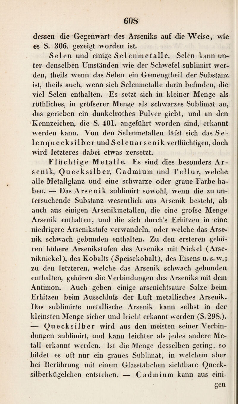 dessen die Gegenwart des Arseniks auf die Weise, wie es S. 306. gezeigt worden ist. Selen und einige Selenmetalle. Selen kann un¬ ter denselben Umständen wie der Schwefel sublimirt wer¬ den, theils wenn das Selen ein Gemengtheil der Substanz ist, theils auch, wenn sich Selenmetalle darin befinden, die viel Selen enthalten. Es setzt sich in kleiner Menge als röthliches, in gröfserer Menge als schwarzes Sublimat an, das gerieben ein dunkelrothes Pulver giebt, und an den Kennzeichen, die S. 101. angeführt worden sind, erkannt werden kann. Von den Selenmetallen läfst sich das Se¬ lenquecksilber und Seienarsenik verflüchtigen, doch wird letzteres dabei etwas zersetzt. Flüchtige Metalle. Es sind dies besonders Ar¬ senik, Quecksilber, Cadmium und Tellur, welche alle Metallglanz und eine schwarze oder graue Farbe ha¬ ben. — Das Arsenik sublimirt sowohl, wenn die zu un¬ tersuchende Substanz wesentlich aus Arsenik besteht, als auch aus einigen Arsenikmetallen, die eine grofse Menge Arsenik enthalten, und die sich durch’s Erhitzen in eine niedrigere Arsenikstufe verwandeln, oder welche das Arse¬ nik schwach gebunden enthalten. Zu den ersteren gehö¬ ren höhere Arsenikstufen des Arseniks mit Nickel (Arse¬ niknickel), des Kobalts (Speisekobalt), des Eisens u. s. w.; zu den letzteren, welche das Arsenik schwach gebunden enthalten, gehören die Verbindungen des Arseniks mit dem Antimon. Auch geben einige arsenichtsaure Salze beim Erhitzen beim Ausschlufs der Luft metallisches Arsenik. Das sublimirte metallische Arsenik kann selbst in der kleinsten Menge sicher und leicht erkannt werden (S. 298.). — Quecksilber wird aus den meisten seiner Verbin¬ dungen sublimirt, und kann leichter als jedes andere Me¬ tall erkannt werden, ist die Menge desselben gering, so bildet es oft nur ein graues Sublimat, in welchem aber bei Berührung mit einem Glassläbehen sichtbare Queck¬ silberkügelchen entstehen. — Cadmium kann aus eini¬ gen