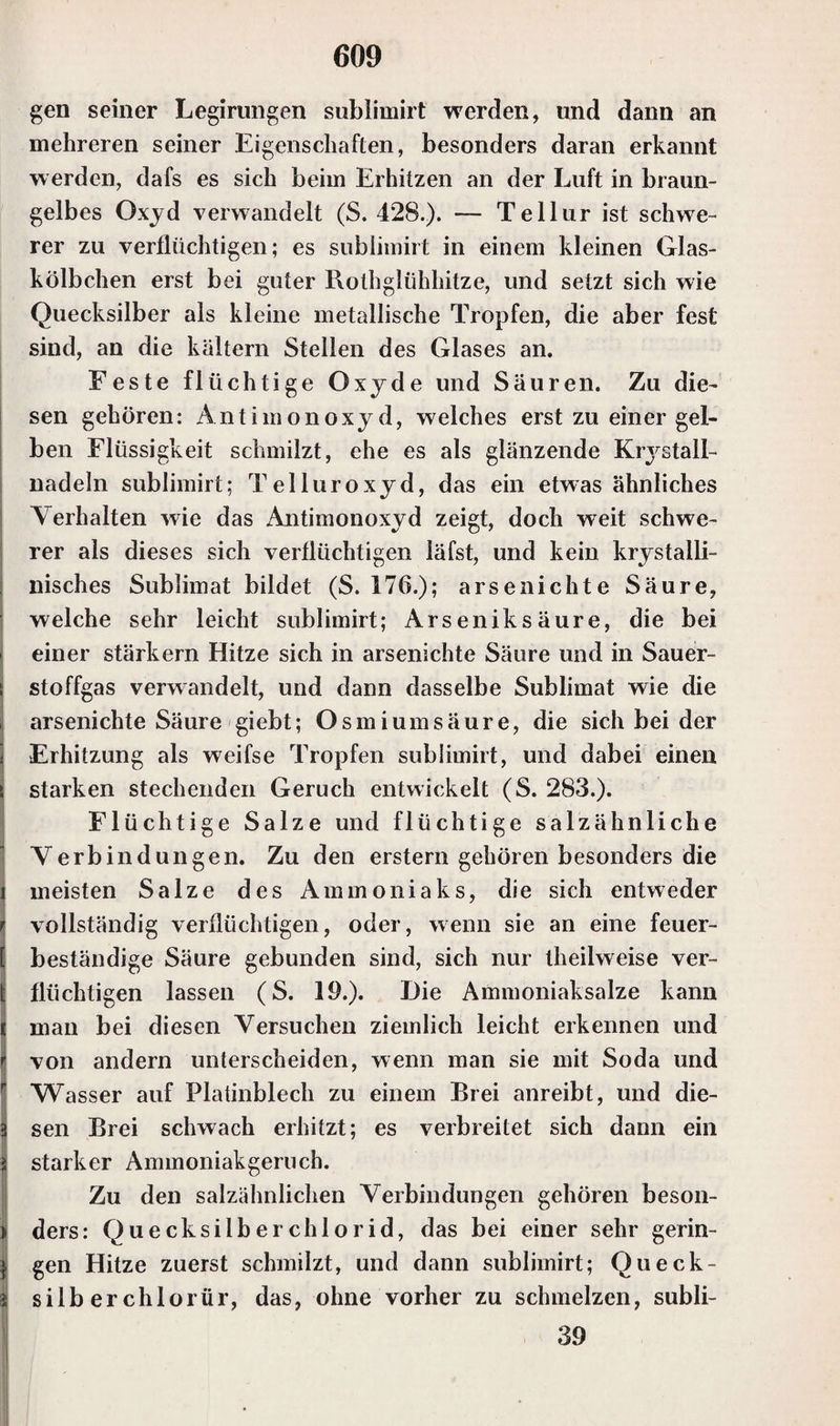 gen seiner Legirungen sublimirt werden, und dann an mehreren seiner Eigenschaften, besonders daran erkannt w erden, dafs es sich beim Erhitzen an der Luft in braun¬ gelbes Oxyd verwandelt (S. 428.). — Tellur ist schwe¬ rer zu verflüchtigen; es sublimirt in einem kleinen Glas¬ kölbchen erst bei guter Rothglühhitze, und setzt sich wie Quecksilber als kleine metallische Tropfen, die aber fest sind, an die kaltem Stellen des Glases an. Feste flüchtige Oxyde und Säuren. Zu die¬ sen gehören: Antimonoxyd, welches erst zu einer gel¬ ben Flüssigkeit schmilzt, ehe es als glänzende Krystall- nadeln sublimirt; Telluroxyd, das ein etwas ähnliches Verhalten wie das Antimonoxyd zeigt, doch weit schwe¬ rer als dieses sich verflüchtigen läfst, und kein krystalli- nisches Sublimat bildet (S. 176.); arsenichte Säure, welche sehr leicht sublimirt; Arseniksäure, die bei einer stärkern Hitze sich in arsenichte Säure und in Sauer- i stoffgas verwandelt, und dann dasselbe Sublimat wie die , arsenichte Säure giebt; Osmiumsäure, die sich bei der i Erhitzung als weifse Tropfen sublimirt, und dabei einen s starken stechenden Geruch entwickelt (S. 283.). Flüchtige Salze und flüchtige salzähnliche Verbindungen. Zu den erstem gehören besonders die 1 meisten Salze des Ammoniaks, die sich entweder i. vollständig verflüchtigen, oder, wenn sie an eine feuer- ( beständige Säure gebunden sind, sich nur theilweise ver- t flüchtigen lassen (S. 19.). Die Ammoniaksalze kann c man bei diesen Versuchen ziemlich leicht erkennen und f| von andern unterscheiden, wenn man sie mit Soda und Wasser auf Platinblech zu einem Brei anreibt, und die- 2 sen Brei schwach erhitzt; es verbreitet sich dann ein 2 starker Ammoniakgeruch. Zu den salzähnlichen Verbindungen gehören beson- > ders: Quecksilberchlorid, das bei einer sehr gerin- j gen Hitze zuerst schmilzt, und dann sublimirt; Queck- i silb er chlorür, das, ohne vorher zu schmelzen, subli- 39