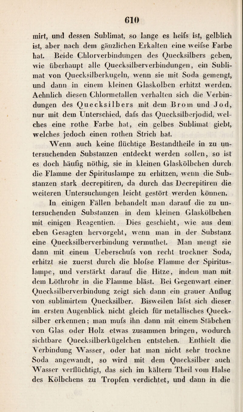 mirt, und dessen Sublimat, so lange es heifs ist, gelblich ist, aber nach dem gänzlichen Erkalten eine weifse Farbe hat. Beide Chlorverbindungen des Quecksilbers geben, wie überhaupt alle Quecksilberverbindungen, ein Subli¬ mat von Quecksilberkugeln, wenn sie mit Soda gemengt, und dann in einem kleinen Glaskolben erhitzt werden. Aehnlich diesen Chlormetallen verhalten sich die Verbin¬ dungen des Quecksilbers mit dem Brom und Jod, nur mit dem Unterschied, dafs das Quecksilberjodid, wel¬ ches eine rothe Farbe hat, ein gelbes Sublimat giebt, welches jedoch einen rothen Strich hat. Wenn auch keine flüchtige Bestandteile in zu un¬ tersuchenden Substanzen entdeckt werden sollen, so ist es doch häufig nöthig, sie in kleinen Glaskölbchen durch die Flamme der Spirituslampe zu erhitzen, wenn die Sub¬ stanzen stark decrepitiren, da durch das Decrepitiren die weiteren Untersuchungen leicht gestört werden können. In einigen Fällen behandelt man darauf die zu un¬ tersuchenden Substanzen in dem kleinen Glaskölbchen mit einigen Rcagentien. Dies geschieht, wie aus dem eben Gesagten hervorgeht, wenn man in der Substanz eine Quecksilberverbindung vermutet. Man mengt sie dann mit einem Ueberschufs von recht trockner Soda, erhitzt sie zuerst durch die blofse Flamme der Spiritus¬ lampe, und verstärkt darauf die Hitze, indem man mit dem Lötrohr in die Flamme bläst. Bei Gegenwart einer Quecksilberverbindung zeigt sich dann ein grauer Anflug von sublimirtem Quecksilber. Bisweilen läfst sich dieser im ersten Augenblick nicht gleich für metallisches Queck¬ silber erkennen; man mufs ihn dann mit einem Stäbchen von Glas oder Holz etwas zusammen bringen, wodurch sichtbare Quecksilberkügelchen entstehen. Enthielt die Verbindung Wasser, oder hat man nicht sehr trockne Soda angewandt, so wird mit dem Quecksilber auch Wasser verflüchtigt, das sich im kältern Theil vom Halse des Kölbchens zu Tropfen verdichtet, und dann in die