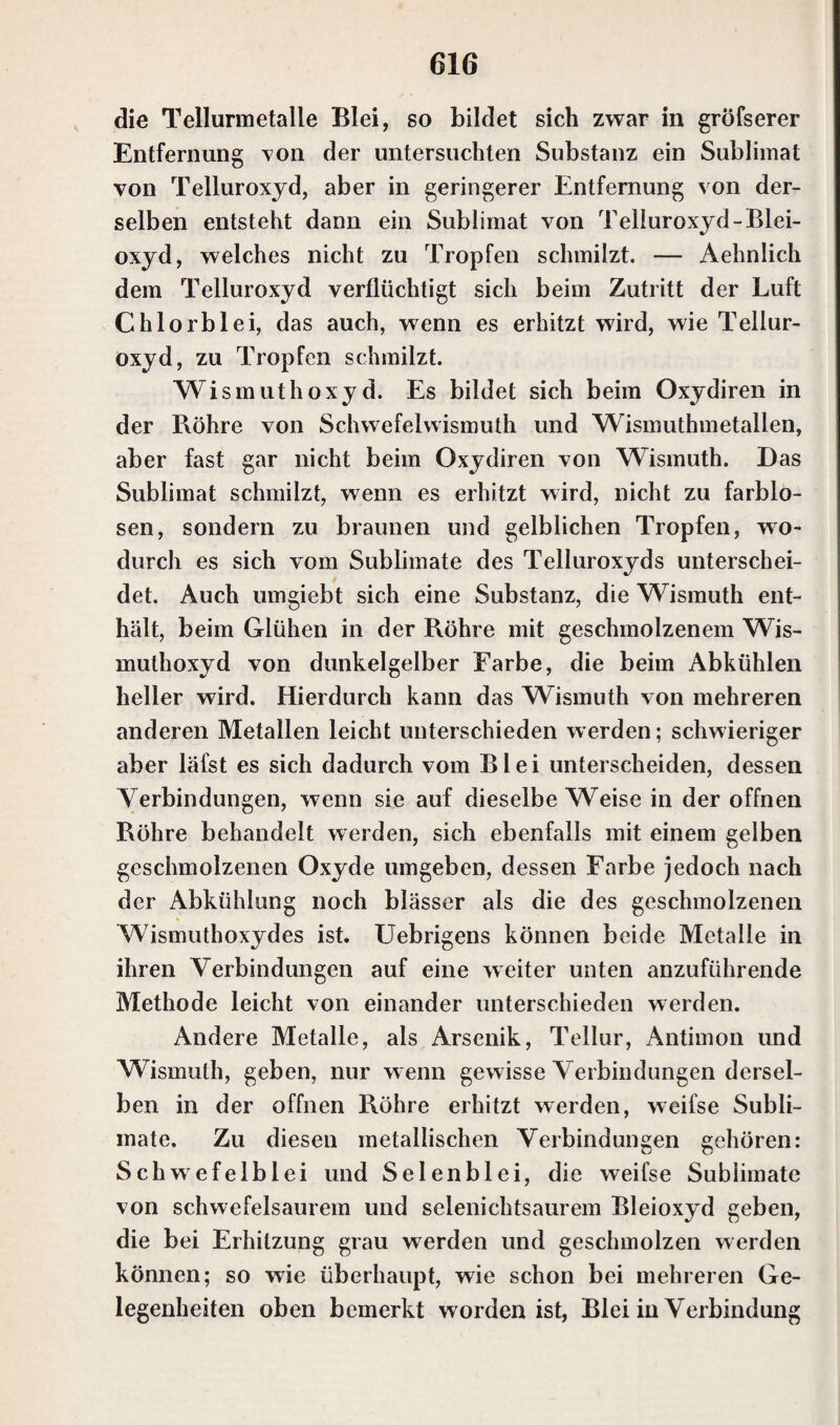 die Tellurmetalle Blei, so bildet sich zwar in gröfserer Entfernung von der untersuchten Substanz ein Sublimat von Telluroxyd, aber in geringerer Entfernung von der¬ selben entsteht dann ein Sublimat von Telluroxyd-Blei¬ oxyd, welches nicht zu Tropfen schmilzt. — Aehnlich dem Telluroxyd verflüchtigt sich beim Zutritt der Luft Chlorblei, das auch, wenn es erhitzt wird, wie Tellur¬ oxyd, zu Tropfen schmilzt. Wismuthoxyd. Es bildet sich beim Oxydiren in der Röhre von Schwefelwismuth und Wismuthmetallen, aber fast gar nicht beim Oxydiren von Wismuth. Das Sublimat schmilzt, wenn es erhitzt wird, nicht zu farblo¬ sen, sondern zu braunen und gelblichen Tropfen, wo¬ durch es sich vom Sublimate des Telluroxyds unterschei¬ det. Auch umgiebt sich eine Substanz, die Wismuth ent¬ hält, beim Glühen in der Röhre mit geschmolzenem Wis¬ muthoxyd von dunkelgelber Farbe, die beim Abkühlen heller wird. Hierdurch kann das Wismuth von mehreren anderen Metallen leicht unterschieden werden; schwieriger aber läfst es sich dadurch vom Blei unterscheiden, dessen Verbindungen, wenn sie auf dieselbe Weise in der offnen Röhre behandelt werden, sich ebenfalls mit einem gelben geschmolzenen Oxyde umgeben, dessen Farbe jedoch nach der Abkühlung noch blässer als die des geschmolzenen Wismuthoxydes ist. Uebrigens können beide Metalle in ihren Verbindungen auf eine weiter unten anzuführende Methode leicht von einander unterschieden werden. Andere Metalle, als Arsenik, Tellur, Antimon und Wismuth, geben, nur w enn gewisse Verbindungen dersel¬ ben in der offnen Röhre erhitzt werden, weifse Subli¬ mate. Zu diesen metallischen Verbindungen gehören: Schwefelblei und Selenblei, die weifse Sublimate von schwefelsaurem und selenichtsaurem Bleioxyd geben, die bei Erhitzung grau werden und geschmolzen werden können; so wie überhaupt, wie schon bei mehreren Ge¬ legenheiten oben bemerkt worden ist, Blei in Verbindung