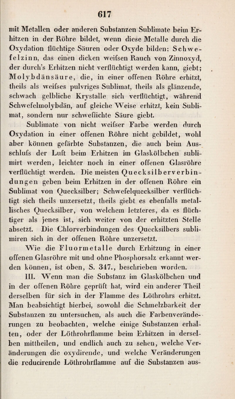 mit Metallen oder anderen Substanzen Sublimate beim Er¬ hitzen in der Röhre bildet, wenn diese Metalle durch die Oxydation flüchtige Säuren oder Oxyde bilden; Schwe¬ felzinn, das einen dicken weifsen Rauch von Zinnoxyd, der durch’s Erhitzen nicht verflüchtigt werden kann, giebt; Molybdänsäure, die, in einer offenen Röhre erhitzt, theils als weifses pulvriges Sublimat, theils als glänzende, schwach gelbliche Krystalle sich verflüchtigt, während Schwefelmolybdän, auf gleiche Weise erhitzt, kein Subli¬ mat, sondern nur schwefiichte Säure giebt. Sublimate von nicht weifser Farbe werden durch Oxydation in einer offenen Röhre nicht gebildet, wohl aber können gefärbte Substanzen, die auch beim Aus- schlufs der Luft beim Erhitzen im Glaskölbchen subli- mirt werden, leichter noch in einer offenen Glasröhre verflüchtigt werden. Die meisten Quecksilberverbin- dungen geben beim Erhitzen in der offenen Röhre ein Sublimat von Quecksilber; Schwefelquecksilber verflüch¬ tigt sich theils unzersetzt, theils giebt es ebenfalls metal¬ lisches Quecksilber, von welchem letzteres, da es flüch¬ tiger als jenes ist, sich weiter von der erhitzten Stelle absetzt. Die Chlorverbindungen des Quecksilbers subli- miren sich in der offenen Röhre unzersetzt. Wie die Fluormetalle durch Erhitzung in einer offenen Glasröhre mit und ohne Phosphorsalz erkannt wer¬ den können, ist oben, S. 347., beschrieben worden. III. Wenn man die Substanz im Glaskölbchen und in der offenen Röhre geprüft hat, wird ein anderer Theil derselben für sich in der Flamme des Löthrohrs erhitzt. Man beabsichtigt hierbei, sowohl die Schmelzbarkeit der Substanzen zu untersuchen, als auch die Farbenverände¬ rungen zu beobachten, welche einige Substanzen erhal¬ ten, oder der Löthrohrflamme beim Erhitzen in dersel¬ ben mittheilen, und endlich auch zu sehen, welche Ver¬ änderungen die oxydirende, und welche Veränderungen die reducirende Löthrohrflamme auf die Substanzen aus-