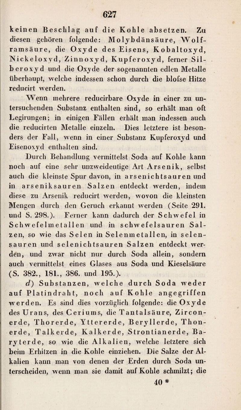 keinen Beschlag auf die Kohle absetzen. Zu diesen gehören folgende: Molybdänsäure, Wolf¬ ramsäure, die Oxyde des Eisens, Kobaltoxyd, Nickelox yd, Zinnoxyd, Kupferoxyd, ferner Sil¬ beroxyd und die Oxyde der sogenannten edlen Metalle überhaupt, welche indessen schon durch die blofse Hitze reducirt werden. Wenn mehrere reducirbare Oxyde in einer zu un¬ tersuchenden Substanz enthalten sind, so erhält man oft Legirungen; in einigen Fällen erhält man indessen auch die reducirten Metalle einzeln. Dies letztere ist beson- ders der Fall, wenn in einer Substanz Kupferoxyd und Eisenoxyd enthalten sind. Durch Behandlung vermittelst Soda auf Kohle kann noch auf eine sehr unzweideutige Art Arsenik, selbst auch die kleinste Spur davon, in arsenichtsauren und in arseniksauren Salzen entdeckt werden, indem diese zu Arsenik reducirt werden, wovon die kleinsten Mengen durch den Geruch erkannt werden (Seite 291. und S. 298.)* Ferner kann dadurch der Schwefel in Schwefelmetallen und in schwefelsauren Sal¬ zen, so wie das Selen in Selenm et allen, in seien- sauren und selenichtsauren Salzen entdeckt wer- i den, und zwar nicht nur durch Soda allein, sondern ; auch vermittelst eines Glases aus Soda und Kieselsäure (S. 382., 181., 386. und 195.). d) Substanzen, welche durch Soda weder auf Platindraht, noch auf Kohle angegriffen werden. Es sind dies vorzüglich folgende: die Oxyde des Urans, des Ceriums, die Tantalsäure, Zircon- erde, Thorerde, Yttererde, Beryllerde, Thon¬ erde, Talkerde, Kalkerde, Strontianerde, Ba¬ ryterde, so wie die Alkalien, welche letztere sich beim Erhitzen in die Kohle einziehen. Die Salze der Al¬ kalien kann man von denen der Erden durch Soda un¬ terscheiden, wenn man sie damit auf Kohle schmilzt; die 40 *