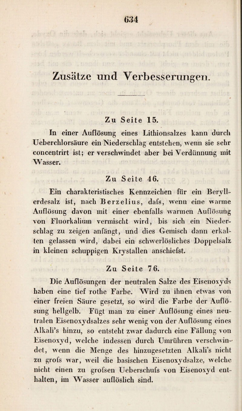 (534 Zusätze und Verbesserungen. Zu Seite 15. In einer Auflösung eines Lithionsalzes kann durch Ueberchlorsäure ein Niederschlag entstehen, wenn sie sehr concentrirt ist; er verschwindet aber bei Verdünnung mit Wasser. Zu Seite 46. Ein charakteristisches Kennzeichen für ein Beryll¬ erdesalz ist, nach Berzelius, dafs, wenn eine warme Auflösung davon mit einer ebenfalls warmen Auflösung von Eluorkalium vermischt wird, bis sich ein Nieder¬ schlag zu zeigen anfängt, und dies Gemisch dann erkal¬ ten gelassen wird, dabei ein schwerlösliches Doppelsalz in kleinen schuppigen Krystallen anschiefst. Zu Seite 7 6. Die Auflösungen der neutralen Salze des Eisenoxyds haben eine tief rothe Farbe. Wird zu ihnen etwas von einer freien Säure gesetzt, so wird die Farbe der Auflö¬ sung hellgelb. Fügt man zu einer Auflösung eines neu¬ tralen Eisenoxydsalzes sehr wenig von der Auflösung eines Alkali’s hinzu, so entsteht zwar dadurch eine Fällung von Eisenoxyd, welche indessen durch Umrühren verschwin¬ det, wenn die Menge des hinzugesetzten Alkali’s nicht zu grofs war, weil die basischen Eisenoxydsalze, welche nicht einen zu grofsen Ueberschufs von Eisenoxyd ent¬ halten, im Wasser auflöslich sind.