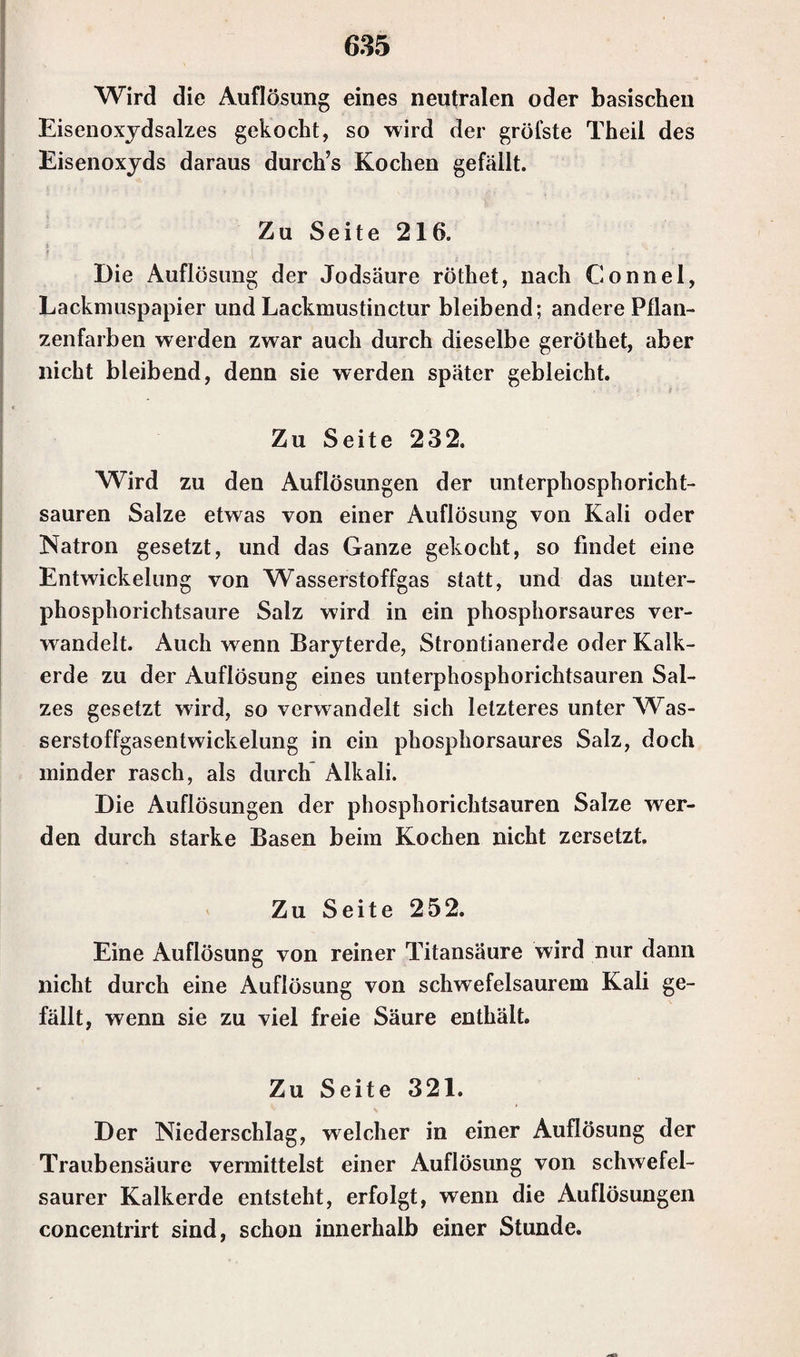 Wird die Auflösung eines neutralen oder basischen Eisenoxydsalzes gekocht, so wird der gröfste Theil des Eisenoxyds daraus durch’s Kochen gefällt. Zu Seite 216. Die Auflösung der Jodsäure röthet, nach Gonnel, Lackmuspapier und Lackmustinctur bleibend; andere Pflan¬ zen färben werden zwar auch durch dieselbe geröthet, aber nicht bleibend, denn sie werden später gebleicht. Zu Seite 232. Wird zu den Auflösungen der unterphosphoricht- sauren Salze etwas von einer Auflösung von Kali oder Natron gesetzt, und das Ganze gekocht, so findet eine Entwickelung von Wasserstoffgas statt, und das unter- phosphorichtsaure Salz wird in ein phosphorsaures ver¬ wandelt. Auch wenn Baryterde, Strontianerde oder Kalk¬ erde zu der Auflösung eines unterphosphorichtsauren Sal¬ zes gesetzt wird, so verwandelt sich letzteres unter Was¬ serstoffgasentwickelung in ein phosphorsaures Salz, doch minder rasch, als durch Alkali. Die Auflösungen der phosphorichtsauren Salze wer¬ den durch starke Basen beim Kochen nicht zersetzt. Zu Seite 252. Eine Auflösung von reiner Titansäure wird nur dann nicht durch eine Auflösung von schwefelsaurem Kali ge¬ fällt, wenn sie zu viel freie Säure enthält. Zu Seite 321. Der Niederschlag, welcher in einer Auflösung der Traubensäure vermittelst einer Auflösung von schwefel¬ saurer Kalkerde entsteht, erfolgt, wenn die Auflösungen concentrirt sind, schon innerhalb einer Stunde.