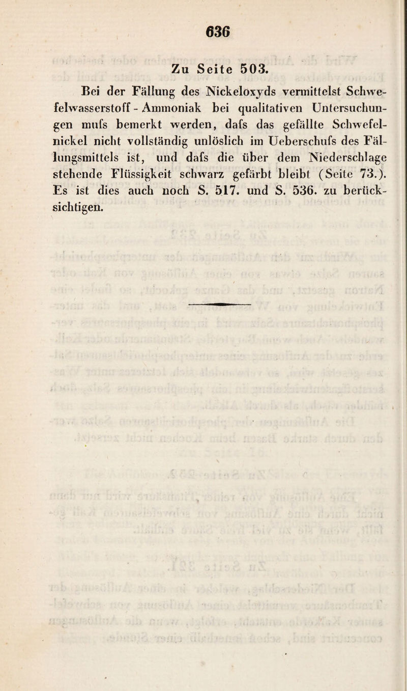 Zu Seite 503. Bei der Fällung des Nickeloxyds vermittelst Schwe¬ felwasserstoff - Ammoniak bei qualitativen Untersuchun¬ gen mufs bemerkt werden, dafs das gefällte Schwefel¬ nickel nicht vollständig unlöslich im Ueberschufs des Fäl¬ lungsmittels ist, und dafs die über dem Niederschlage stehende Flüssigkeit schwarz gefärbt bleibt (Seite 73.). Es ist dies auch noch S. 517. und S. 536. zu berück¬ sichtigen.