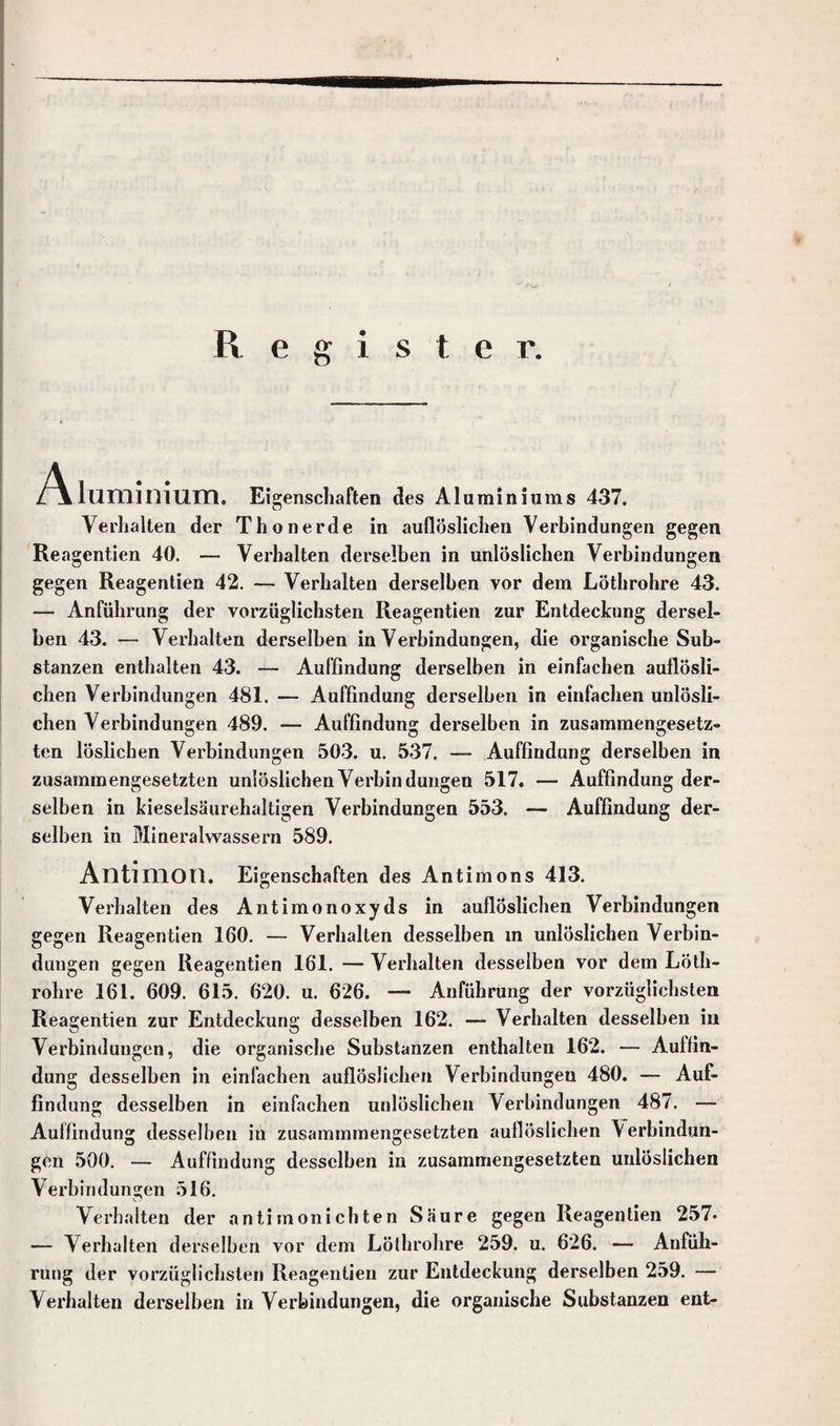 Register. Aluminium. Eigenschaften des Alumininms 437. Verhalten der Thonerde in auflöslichen Verbindungen gegen Reagentien 40. — Verhalten derselben in unlöslichen Verbindungen gegen Reagentien 42. — Verhalten derselben vor dem Löthrohre 43. — Anführung der vorzüglichsten Reagentien zur Entdeckung dersel¬ ben 43. — Verhalten derselben in Verbindungen, die organische Sub¬ stanzen enthalten 43. — Auffindung derselben in einfachen auflösli¬ chen Verbindungen 481. — Auffindung derselben in einfachen unlösli¬ chen Verbindungen 489. — Auffindung derselben in zusammengesetz¬ ten löslichen Verbindungen 503. u. 537. — Auffindung derselben in zusammengesetzten unlöslichen Verbindungen 517. — Auffindung der¬ selben in kieselsäurehaltigen Verbindungen 553. — Auffindung der¬ selben in Mineralwassern 589. Antimon. Eigenschaften des Antimons 413. Verhalten des Antimonoxyds in auflöslichen Verbindungen gegen Reagentien 160. — Verhalten desselben m unlöslichen Verbin¬ dungen gegen Reagentien 161. — Verhalten desselben vor dem Löth¬ rohre 161. 609. 615. 620. u. 626. — Anführung der vorzüglichsten Reagentien zur Entdeckung desselben 162. — Verhalten desselben in Verbindungen, die organische Substanzen enthalten 162. — Auffin¬ dung desselben in einfachen auflöslichen Verbindungen 480. — Auf¬ findung desselben in einfachen unlöslichen Verbindungen 487. — Auffindung desselben in zusammmengesetzten auflöslichen \ erbindun- gen 500. — Auffindung desselben in zusammengesetzten unlöslichen Verbindungen 516. Verhalten der antimonichten Säure gegen Reagentien 257- — Verhalten derselben vor dem Löthrohre 259. u. 626. — Anfüh¬ rung der vorzüglichsten Reagentien zur Entdeckung derselben 259. — Verhalten derselben in Verbindungen, die organische Substanzen ent-
