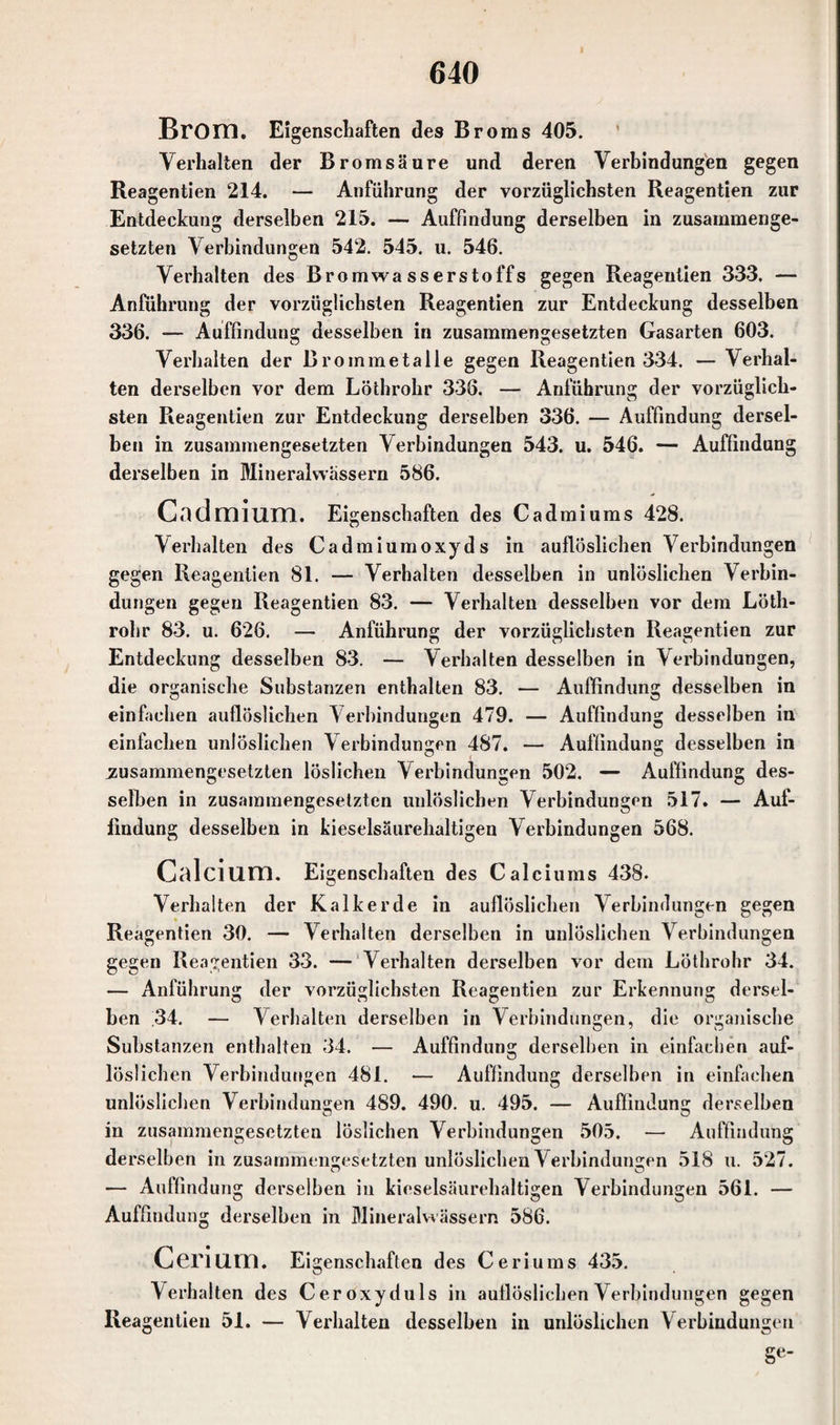 Brom. Eigenschaften des Broms 405. Verhalten der Bromsäure und deren Verbindungen gegen Reagentien 214. — Anführung der vorzüglichsten Reagentien zur Entdeckung derselben 215. — Auffindung derselben in zusammenge¬ setzten Verbindungen 542. 545. u. 546. Verhalten des Bromwasserstoffs gegen Reagentien 333. — Anführung der vorzüglichsten Reagentien zur Entdeckung desselben 336. — Auffindung desselben in zusammengesetzten Gasarten 603. Verhalten der Brommetalle gegen Reagentien 334. — Verhal¬ ten derselben vor dem Löthrohr 336. — Anführung der vorzüglich¬ sten Reagentien zur Entdeckung derselben 336. — Auffindung dersel¬ ben in zusammengesetzten Verbindungen 543. u. 546. — Auffindung derselben in Mineralwässern 586. Cadmium. Eigenschaften des Cadmiums 428. Verhalten des Cadmium oxyds in auflöslichen Verbindungen gegen Reagentien 81. — Verhalten desselben in unlöslichen Verbin¬ dungen gegen Reagentien 83. — Verhalten desselben vor dem Löth¬ rohr 83. u. 626. — Anführung der vorzüglichsten Reagentien zur Entdeckung desselben 83. — Verhalten desselben in Verbindungen, die organische Substanzen enthalten 83. — Auffindung desselben in einfachen auflöslichen Verbindungen 479. — Auffindung desselben in einfachen unlöslichen Verbindungen 487. — Auffindung desselben in zusammengesetzten löslichen Verbindungen 502. — Auffindung des¬ selben in zusammengesetzten unlöslichen Verbindungen 517. — Auf- findung desselben in kieselsäurehaltigen Verbindungen 568. Calcium. Eigenschaften des Calciums 438- Verhalten der Kalkerde in auflöslichen Verbindungen gegen Reagentien 30. — Verhalten derselben in unlöslichen Verbindungen gegen Reagentien 33. — Verhalten derselben vor dem Löthrohr 34. — Anführung der vorzüglichsten Reagentien zur Erkennung dersel- Len 34. — Verhalten derselben in Verbindungen, die organische Substanzen enthalten 34. — Auffindung derselben in einfachen auf- löslichen Verbindungen 481. — Auffindung derselben in einfachen unlöslichen Verbindungen 489. 490. u. 495. — Auffindung derselben in zusammengesetzten löslichen Verbindungen 505. — Auffindung derselben in zusammengesetzten unlöslichen Verbindungen 518 u. 527. •— Auffindung derselben in kieselsäurehaltigen Verbindungen 561. — Auffindung derselben in Mineralwässern 586. Cerium. Ei genschaften des Ceriums 435. Verhalten des Cer oxyduls in auflöslichen Verbindungen gegen Reagentien 51. — Verhalten desselben in unlöslichen Verbindungen Se’