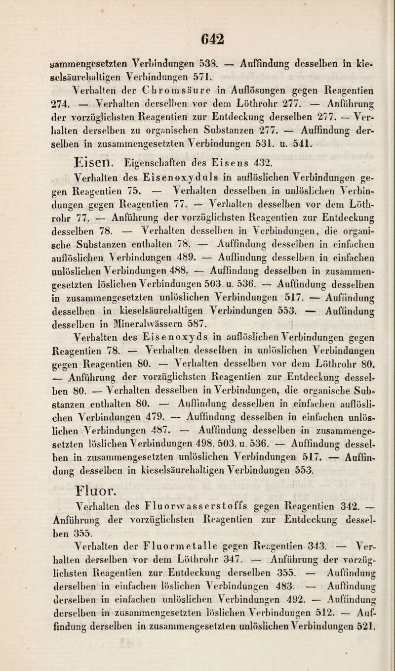 sammengesetzten Verbindungen 533. — Auffindung desselben in kie¬ selsäurehalligen Verbindungen 57i. Verhalten der Chrom säure in Auflösungen gegen Reagentien ‘274. — Verhalten derselben vor dem Löthrohr 277. — Anführung der vorzüglichsten Reagentien zur Entdeckung derselben 277. — Ver¬ halten derselben zu organischen Substanzen 277. — Auffindung der¬ selben in zusammengesetzten V erbindungen 531. u. 541. Eiseil. Eigenschaften des Eisens 432. Verhalten des Eisenoxyduls in auflöslichen Verbindungen ge¬ gen Reagentien 75. — Verhalten desselben in unlöslichen Verbin¬ dungen gegen Reagentien 77. — Verhalten desselben vor dem Löth¬ rohr 77. — Anführung der vorzüglichsten Reagentien zur Entdeckung desselben 78. — Verhalten desselben in Verbindungen, die organi¬ sche Substanzen enthalten 78. — Auffindung desselben in einfachen auflöslichen Verbindungen 489. — Auffindung desselben in einfachen unlöslichen Verbindungen 488. — Auffindung desselben in zusammen¬ gesetzten löslichen Verbindungen 503. u. 536. — Auffindung desselben in zusammengesetzten unlöslichen Verbindungen 517. — Auffindung desselben in kieselsäurehaltigen Verbindungen 553. — Auffindung desselben in Mineralwässern 587. Verhalten des Eisenoxyds in auflöslichen Verbindungen gegen Reagentien 78. — Verhalten desselben in unlöslichen Verbindungen gegen Reagentien 80. — Verhalten desselben vor dem Löthrohr 80. — Anführung der vorzüglichsten Reagentien zur Entdeckung dessel¬ ben 80. —Verhalten desselben in Verbindungen, die organische Sub¬ stanzen enthalten 80. — Auffindung desselben in einfachen auflosli- chen Verbindungen 479. — Auffindung desselben in einfachen unlös¬ lichen Verbindungen 487. — Auffindung desselben in zusammenge¬ setzten löslichen Verbindungen 498. 503. u. 536. — Auffindung dessel¬ ben in zusammengesetzten unlöslichen Verbindungen 517. — Auffin¬ dung desselben in kieselsäurehaltigen Verbindungen 553. Fluor. Verhalten des Fluorwasserstoffs gegen Reagentien 342. — Anführung der vorzüglichsten Reagentien zur Entdeckung dessel¬ ben 355. Verhalten der Fluormetalle gegen Reagentien 343. — Ver¬ halten derselben vor dem Löthrohr 347. — Anführung der vorzüg¬ lichsten Reagentien zur Entdeckung derselben 355. — Auffindung derselben in einfachen löslichen Verbindungen 483. — Auffindung derselben in einfachen unlöslichen Verbindungen 492. — Auffindung derselben in zusammengesetzten löslichen V erbindungen 512. — Auf¬