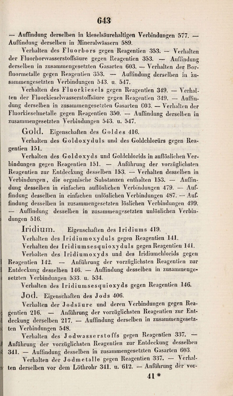 — Auffindung derselben in kieselsäurehaltigen Verbindungen 577. — Auffindung derselben in Mineralwässern 589. Verhalten des Fluorbors gegen Reagentien 353. — Verhalten der Fluorborwasserstoffsäure gegen Reagentien 353. — Auffindung derselben in zusammengesetzten Gasarten 603. — Verhalten der Bor- fluormetalle gegen Reagentien 353. — Auffindung derselben in zu¬ sammengesetzten Verbindungen 543. u. 547. Verhalten des Fluorkiesels gegen Reagentien 349. — Verhal¬ ten der FluorkieselwasserstolTsäure gegen Reagentien 349. — Auffin¬ dung derselben in zusammengeselzten Gasarten 603. — Verhalten der Fluorkieselmetalle gegen Reagentien 350. — Auffindung derselben in zusammengesetzten Verbindungen 543. u. 547. Gold. Eigenschaften des Goldes 416. Verhalten des Goldoxyduls und des Goldchlorürs gegen Rea¬ gentien 151. Verhalten des Goldoxyds und Goldchlorids in auflöslichen Ver¬ bindungen gegen Reagentien 151. — Anführung der vorzüglichsten Reagentien zur Entdeckung desselben 153. — Verhalten desselben in Verbindungen, die organische Substanzen enthalten 153. -— Auffin¬ dung desselben in einfachen auflöslichen Verbindungen 479. — Auf¬ findung desselben in einfachen unlöslichen Verbindungen 487. — Auf. findung desselben in zusammengesetzten löslichen Verbindungen 499. — Auffindung desselben in zusammengesetzten unlöslichen Verbin¬ dungen 516. Iridium. Eigenschaften des Iridiums 419. Verhalten des Iridiumoxyduls gegen Reagentien 141. Verhalten des Iridiumsesquioxyduls gegen Reagentien 141. Verhalten des Iridiumoxyds und des Iridiumchlorids gegen Reagentien 142. — Anführung der vorzüglichsten Reagentien zur Entdeckung desselben 146. — Auffindung desselben in zusammenge¬ setzten \ erbindungen 533. u. 534. Verhalten des I rid i ums es qui oxyds gegen Reagentien 146. Jod. Ei genschaften des Jods 406. Verhalten der Jodsäure und deren Verbindungen gegen Rea¬ gentien 216. — Anführung der vorzüglichsten Reagentien zur Ent- i deckung derselben 217. — Auffindung derselben in zusammengesetz¬ ten Verbindungen 548. Verhalten des Jodwasserstoffs gegen Reagentien 337. ' Anführung der vorzüglichsten Reagentien zur Entdeckung desselben 341. — Auffindung desselben in zusammengesetzten Gasarten 603. Verhalten der Jodmetalle gegen Reagentien 337. \erlial- »’ ten derselben vor dem Lothrohr 341. u. 612. — Anführung der voi- 41*