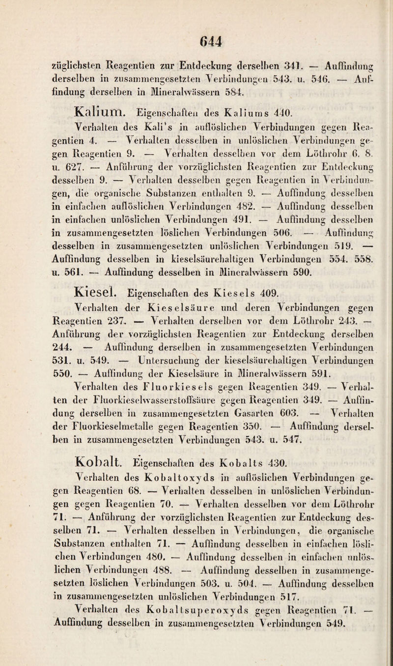 züglichsten Reagentien zur Entdeckung derselben 341. — Auffindung derselben in zusammengesetzten Verbindungen 543. u. 546. — Auf¬ findung derselben in Mineralwässern 584. Kalium. Eigenschaften des Kaliums 440. Verhalten des Kali’s in auflöslichen Verbindungen gegen Rea- gentien 4. — Verhalten desselben in unlöslichen Verbindungen ge¬ gen Reagentien 9. — Verhalten desselben vor dem Löthrohr 6. 8. u. 627. — Anführung der vorzüglichsten Reagentien zur Entdeckung desselben 9. — Verhalten desselben gegen Reagentien in Verbindun¬ gen, die organische Substanzen enthalten 9, •— Auffindung desselben in einfachen auflöslichen Verbindungen 482. — Auffindung desselben in einfachen unlöslichen Verbindungen 491. — Auffindung desselben in zusammengesetzten löslichen Verbindungen 506. — Auffindung desselben in zusammengesetzten unlöslichen Verbindungen 519. — Auffindung desselben in kieselsäurehaltigen Verbindungen 554. 558. u. 561. — Auffindung desselben in Mineralwässern 590. KlGSel. Eigenschaften des Kiesels 409. Verhalten der Kieselsäure und deren Verbindungen gegen Reagentien 237. — Verhalten derselben vor dem Löthrohr 243. — Anführung der vorzüglichsten Reagentien zur Entdeckung derselben 244. — Auffindung derselben in zusammengesetzten Verbindungen 531. u. 549. — Untersuchung der kieselsäurehaltigen Verbindungen 550. — Auffindung der Kieselsäure in Mineralwässern 591. Verhalten des Fluorkies eis gegen Reagentien 349. — Verhal¬ ten der Fluorkieselwasserstoffsäure gegen Reagentien 349. — Auffin¬ dung derselben in zusammengesetzten Gasarten 603. — Verhalten der Fluorkieselmetalle gegen Reagentien 350. -— Auffindung dersel¬ ben in zusammengesetzten Verbindungen 543. u. 547. Kobalt. Eigenschaften des Kobalts 430. Verhalten des Ko halt oxyds in auflösiichen Verbindungen ge¬ gen Reagentien 68. — Verhalten desselben in unlöslichen Verbindun¬ gen gegen Reagentien 70. — Verhalten desselben vor dem Löthrohr 71. — Anführung der vorzüglichsten Reagentien zur Entdeckung des¬ selben 71. — Verhalten desselben in Verbindungen, die organische Substanzen enthalten 71. — Auffindung desselben in einfachen lösli¬ chen V erbindungen 480. — Auffindung desselben in einfachen unlös¬ lichen Verbindungen 488. — Auffindung desselben in zusammenge¬ setzten löslichen V erbindungen 503. u. 504. — Auffindung desselben in zusammengesetzten unlöslichen Verbindungen 517. Verhalten des Kobaltsuperoxyds gegen Reagentien 71. — Auffindung desselben in zusammengesetzten V erbindungen 549.