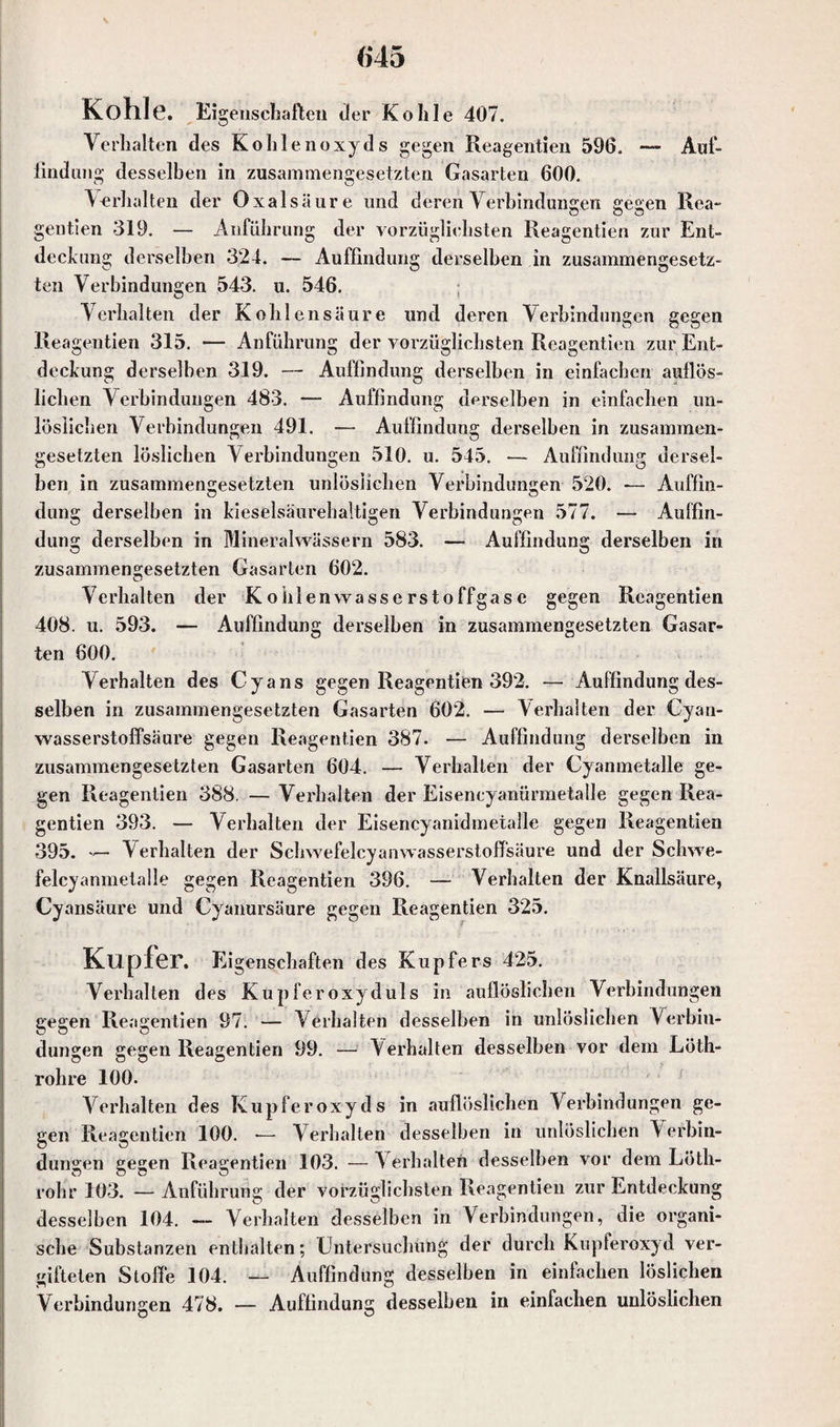 Kohle. Ei geiischaften der Kohle 407. Verhalten des Kohlenoxyds gegen Reagentien 596, — Auf¬ findung desselben in zusammengesetzten Gasarten 600, Verhalten der Oxalsäure und deren Verbindungen gegen Rea- gentien 319. — Anführung der vorzüglichsten Reagentien zur Ent¬ deckung derselben 324. — Auffindung derselben in zusammengesetz¬ ten Verbindungen 543. u. 546. Verhalten der Kohlensäure und deren Verbindungen gegen Reagentien 315. — Anführung der vorzüglichsten Reagentien zur Ent¬ deckung derselben 319. — Auffindung derselben in einfachen auflös¬ lichen Verbindungen 483. — Auffindung derselben in einfachen un¬ löslichen Verbindungen 491. — Auffindung derselben in zusammen¬ gesetzten löslichen Verbindungen 510. u. 545. — Auffindung dersel¬ ben in zusammengesetzten unlöslichen Verbindungen 520. — Auffin- düng derselben in kieselsäurehaltigen Verbindungen 577. — Auffin¬ dung derselben in Mineralwässern 583. — Auffindung derselben in zusammengesetzten Gasarten 602. Verhalten der Kohlenwasserstoffgase gegen Reagentien 408. u. 593. — Auffindung derselben in zusammengesetzten Gasar¬ ten 600. Verhalten des Cyans gegen Reagentien 392. — Auffindung des¬ selben in zusammengesetzten Gasarten 602. — Verhalten der Cyan¬ wasserstoffsäure gegen Reagentien 387. — Auffindung derselben in zusammengesetzten Gasarten 604. — Verhalten der Cyanmetalle ge¬ gen Reagentien 388. — Verhalten der Eisencyanürmetalle gegen Rea¬ gentien 393. — Verhalten der Eisencyanidmetalle gegen Reagentien 395. — Verhalten der Schwefelcyanwasserstoffsäure und der Schwe¬ felcyanmetalle gegen Reagentien 396. — Verhalten der Knallsäure, cy ansäure und Cyanursäure gegen Reagentien 325. Kupfer. Eigenschaften des Kupfers 425. Verhalten des Kupferoxyduls in auflöslichen Verbindungen gegen Reagentien 97. — Verhalten desselben in unlöslichen Verbin¬ dungen gegen Reagentien 99. — Verhalten desselben vor dem Löth- rohre 100. Verhalten des Kupferoxyds in auflöslichen Verbindungen ge¬ gen Reagentien 100. -— Verhalten desselben in unlöslichen Verbin¬ dungen gegen Reagentien 103. — Verhalten desselben vor dem Löth- rohr 103. — Anführung der vorzüglichsten Reagentien zur Entdeckung desselben 104. — Verhalten desselben in Verbindungen, die organi¬ sche Substanzen enthalten; Untersuchung der durch Kupferoxyd ver¬ gifteten Stolle 104. — Auffindung desselben in einfachen löslichen Verbindungen 478. — Auffindung desselben in einfachen unlöslichen