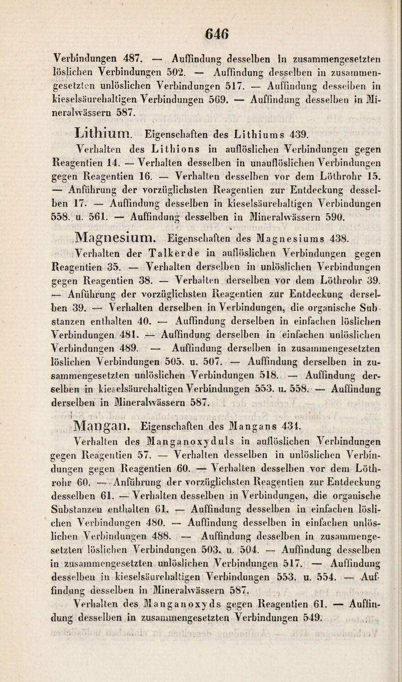 Verbindungen 487. — Auffindung desselben in zusammengesetzten löslichen Verbindungen 502. — Auffindung desselben in zusammen¬ gesetzten unlöslichen Verbindungen 517. — Auffindung desselben in kieselsäurehaltigen Verbindungen 569. — Auffindung desselben in Mi¬ neralwässern 587. Lithium. Eigenschaften des Lithiums 439. Verhalten des Lithions in auflöslichen Verbindungen gegen Reagentien 14. — Verhalten desselben in unauflöslichen Verbindungen gegen Reagentien 16. — Verhalten desselben vor dem Löthrohr 15. — Anführung der vorzüglichsten Reagentien zur Entdeckung dessel¬ ben 17. — Auffindung desselben in kieselsäurehaltigen Aerbindungen 558. u. 561. — Auffindung desselben in Mineralwässern 590. Magnesium. Eigenschaften des Magnesiums 438. Verhalten der Talkerde in auflöslichen Verbindungen gegen Reagentien 35. — Verhalten derselben in unlöslichen Verbindungen gegen Reagentien 38. — Verhalten derselben vor dem Löthrohr 39. — Anführung der vorzüglichsten Reagentien zur Entdeckung dersel¬ ben 39. — Verhalten derselben in Verbindungen, die organische Sub stanzen enthalten 40. — Auffindung derselben in einfachen löslichen Verbindungen 481. — Auffindung derselben in einfachen unlöslichen Verbindungen 489. — Auffindung derselben in zusammengesetzten löslichen Verbindungen 505. u. 507. — Auffindung derselben in zu¬ sammengesetzten unlöslichen Verbindungen 518. — Auffindung der¬ selben in kieselsäurehaltigen Verbindungen 553. u. 558. — Auffindung derselben in Mineralwässern 587. « Mangan. Eigenschaften des Mangans 434. Verhalten des Man ganoxy d uls in auflöslichen Verbindungen gegen Reagentien 57. — Verhalten desselben in unlöslichen Verbin¬ dungen gegen Reagentien 60. — Verhalten desselben vor dem Löth¬ rohr 60. — Anführung der vorzüglichsten Reagentien zur Entdeckung desselben 61. —Verhaltendesselben in Verbindungen, die organische Substanzen enthalten 61. — Auffindung desselben in einfachen lösli¬ chen Verbindungen 480. — Auffindung desselben in einfachen unlös¬ lichen Verbindungen 488. — Auffindung desselben in zusammenge¬ setzten löslichen Verbindungen 503. u. 504. — Auffindung desselben in zusammengesetzten unlöslichen Verbindungen 517. — Auffindung desselben in kieselsäurehaltigen Verbindungen 553. u. 554. — Auf¬ findung desselben in Mineralwässern 587. Verhalten des Mang an oxyds gegen Reagentien 61. — Auffin¬ dung desselben in zusammengesetzten Verbindungen 549.