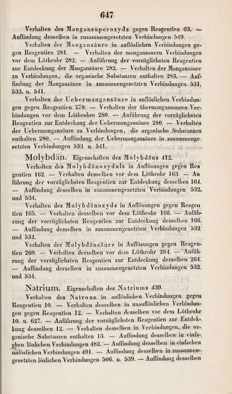 Verhalten des Mang an super oxyds gegen Reagentien (53. Auffindung desselben in zusammengesetzten Verbindungen 549. Verhalten der Mangansäure in auflöslicben Verbindungen ge¬ gen Reagentien 281. — Verhalten der mangansauern Verbindungen vor dem Löthrohr 282. — Anführung der vorzüglichsten Reagentien zur Entdeckung der Mangansäure 282. — V erhalten der Mangansäure zu Verbindungen, die organische Substanzen enthalten 283. — Auf¬ findung der Mangansäure in zusammengesetzten Verbindungen 531. 533. u. 541. Verhalten der Ueb er mangansäure in auflöslichen Verbindun¬ gen gegen Reagentien 278. — Verhalten der übermangansauren Ver¬ bindungen vor dem Löthrohre 280. — Anführung der vorzüglichsten Reagentien zur Entdeckung der Uebermangansäure 280. — Verhalten der Uebermangansäure zu Verbindungen, die organische Substanzen enthalten 280. — Auffindung der Uebermangansäure in zusannnenge setzten Verbindungen 533. u. 541. ...... Molybdän. Eigenschaften des Molybdäns 412. Verhalten des Molybdänoxyduls in Aullösungen gegen Rea gentien 162. — Verhalten desselben vor dem Löthrohr 163. — An führung der vorzüglichsten Reagentien zur Entdeckung desselben 164. — Auffindung desselben in zusammengesetzten Verbindungen 532. und 534. Verhalten des Molybdänoxyds in Auflösungen gegen Reagen tien 165. — Verhalten desselben vor dem Löthrohr 166. — Anfüh¬ rung der vorzüglichsten Reagentien zur Entdeckung desselben 166. — Auffindung desselben in zusammengesetzten Verbindungen 532. und 534. Verhalten der Molybdänsäure in Auflösungen gegen Reagen¬ tien 260. — Verhalten derselben vor dem Löthrohr 264. — Anfüh¬ rung der vorzüglichsten Reagentien zur Entdeckung derselben 264. — Auffindung derselben in zusammengesetzten Verbindungen 532. und 534. Natrium. Eigenschaften des Natriums 439. Verhallen des Natrons in auflöslichen Verbindungen gegen Reagentien 10. — Verhalten desselben in unauflöslichen Verbindun¬ gen gegen Reagentien 12. — Verhalten desselben vor dem Löthrohr 10. u. 627. — Anführung der vorzüglichsten Reagentien zur Entdek- kung desselben 12. — Verhalten desselben in Verbindungen, die or¬ ganische Substanzen enthalten 13. — Auffindung desselben ity einfa¬ chen löslichen Verbindungen 482. — Auffindung desselben in einfachen unlöslichen Verbindungen 491. — Auffindung desselben in zusammen¬ gesetzten löslichen Verbindungen 506. u. 539. — Auffindung desselben