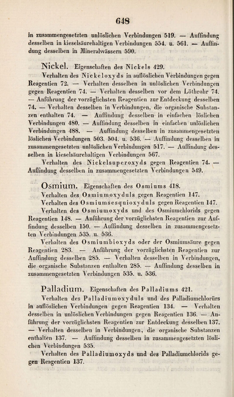 in zusammengesetzten unlöslichen Verbindungen 519. — Auffindung desselben in kieselsäurehaltigen Verbindungen 554. u. 561. — Auffin¬ dung desselben in Mineralwässern 590. Nickel. Ei genschaften des Nickels 429. Verhaltendes Nickeloxyds in auflöslichen Verbindungen gegen Reagentien 72. — Verhalten desselben in unlöslichen Verbindungen gegen Reagentien 74. — Verhalten desselben vor dem Lötbrohr 74. — Anführung der vorzüglichsten Reagentien zur Entdeckung desselben 74. — Verhallen desselben in Verbindungen, die organische Substan¬ zen enthalten 74. — Auffindung desselben in einfachen löslichen Verbindungen 480. — Auffindung desselben in einfachen unlöslichen Verbindungen 488. — Auffindung desselben in zusammengesetzten löslichen Verbindungen 503. 504. u. 536. — Auffindung desselben in zusammengesetzten unlöslichen Verbindungen 517. — Auffindung des¬ selben in kieselsäurehaltigen Verbindungen 567. Verhalten des Nickelsuperoxyds gegen Reagentien 74. — Auffindung desselben in zusammengesetzten Verbindungen 549. Osmium. Eigenschaften des Osmiums 418. Verhalten des Osmiumoxyduls gegen Reagentien 147. Verhalten des Osmiumsesquioxyduls gegen Reagentien 147. Verhalten des Osmiumoxyds und des Osmiumchlorids gegen Reagentien 148. — Anführung der vorzüglichsten Reagentien zur Auf¬ findung desselben 150. — Auffindung desselben in zusammengesetz¬ ten Verbindungen 535. u. ü>36. Verhalten des Osmiumbioxyds oder der Osmiumsäure gegen Reagentien 283. — Anführung der vorzüglichsten Reagentien zur Auffindung desselben 285. — Verhalten desselben in \ erbindungen, die organische Substanzen enthalten 285. — Auffindung desselben in zusammengesetzten Verbindungen 535. u. 536. Palladium. Eigenschaften des Palladiums 421. Verhalten des Palladiumoxyduls und des Palladiumchlorürs in auflösiichen Verbindungen gegen Reagentien 134. — Verhalten desselben in unlöslichen Verbindungen gegen Reagentien 136. — An¬ führung der vorzüglichsten Reagentien zur Entdeckung desselben 137. — Verhalten desselben in Verbindungen, die organische Substanzen enthalten 137. — Auffindung desselben in zusammengesetzten lösli¬ chen Verbindungen 535. Verhalten des Palladiumoxyds und des Palladiumchlorids ge¬ gen Reagentien 137.