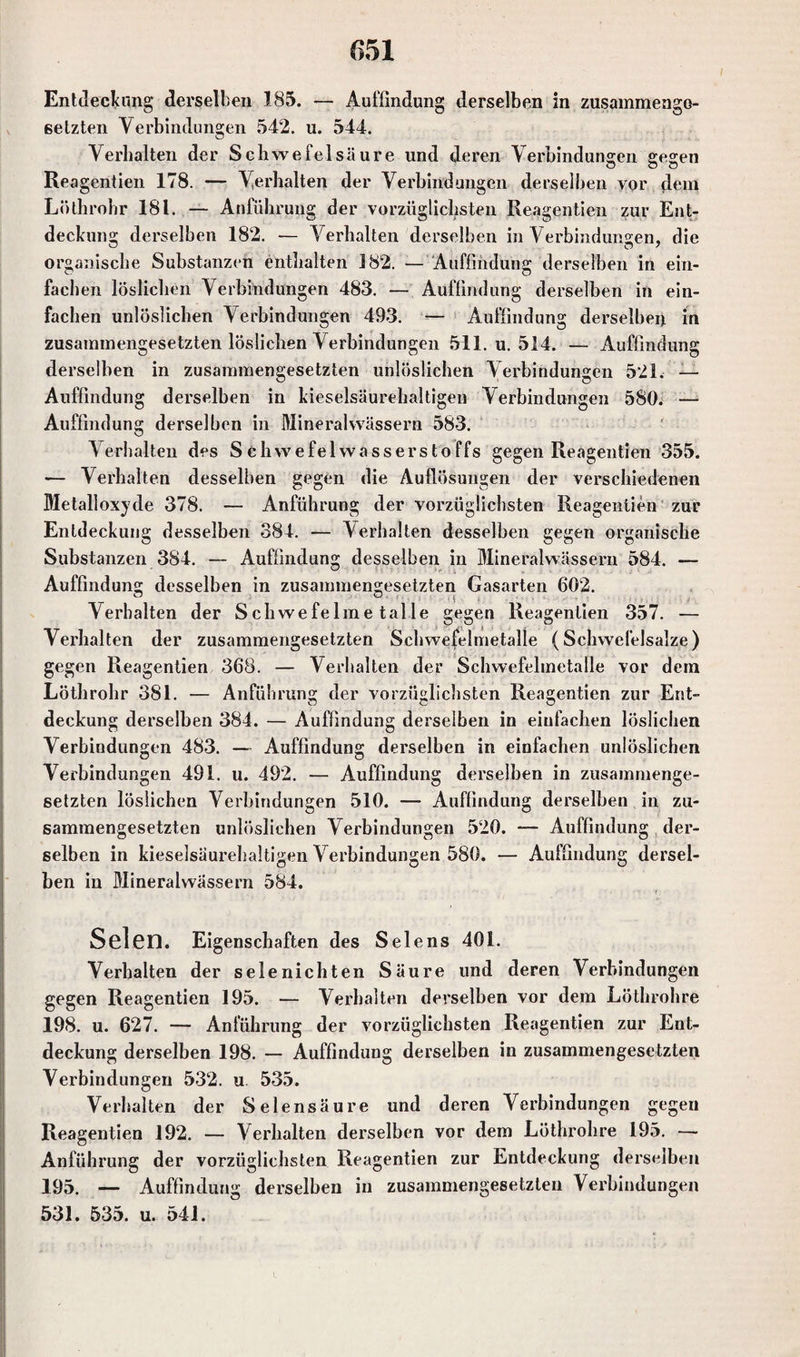 setzten Verbindungen 542. u. 544. Verhalten der Schwefelsäure lind deren Verbindunsen sesen o o o Reagentien 178. — Verhalten der Verbindungen derselben vor dem Löthrohr 181. — Anführung der vorzüglichsten Reagentien zur Ent¬ deckung derselben 182. — Verhalten derselben in Verbindungen, die organische Substanzen enthalten 182. — Auffindung derselben in ein¬ fachen löslichen Verbindungen 483. — Auffindung derselben in ein¬ fachen unlöslichen Verbindungen 493. — Auffindung derselben in zusammengesetzten löslichen Verbindungen 511. u. 514. — Auffindung derselben in zusammengesetzten unlöslichen Verbindungen 521. — Auffindung derselben in kieselsäurehaltigen Verbindungen 580. —■ Auffindung derselben in Mineralwässern 583. Verhalten des Schwefelwasserstoffs gegen Reagentien 355. — Verhalten desselben gegen die Auflösungen der verschiedenen Metalloxyde 378. — Anführung der vorzüglichsten Reagentien zur Entdeckung desselben 384. — Verhalten desselben gegen organische Substanzen 384. — Auffindung desselben in Mineralwässern 584. — Auffindung desselben in zusammengesetzten Gasarten 602. Verhalten der Schwefelmetalle gegen Reagentien 357. — Verhalten der zusammengesetzten Schwefelmetalle (Schwefelsalze) gegen Reagentien 368. — Verhalten der Schwefelmetalle vor dem Löthrohr 381. — Anführung der vorzüglichsten Reagentien zur Ent¬ deckung derselben 384. — Auffindung derselben in einfachen löslichen Verbindungen 483. — Auffindung derselben in einfachen unlöslichen Verbindungen 491. u. 492. — Auffindung derselben in zusammenge¬ setzten löslichen Verbindungen 510. — Auffindung derselben in zu¬ sammengesetzten unlöslichen Verbindungen 520. — Auffindung der¬ selben in kieselsäurehaltigen Verbindungen 580. — Auffindung dersel¬ ben in Mineralwässern 584. Selen. Eigenschaften des Selens 401. Verhalten der selenichten Säure und deren Verbindungen gegen Reagentien 195. — Verhalten derselben vor dem Löthrohre 198. u. 627. — Anführung der vorzüglichsten Reagentien zur Ent¬ deckung derselben 198. — Auffindung derselben in zusammengesetzten Verbindungen 532. u 535. Verhalten der Selensäure und deren Verbindungen gegen Reagentien 192. — Verhalten derselben vor dem Löthrohre 195. — Anführung der vorzüglichsten Reagentien zur Entdeckung derselben 195. — Auffindung derselben in zusammengesetzten Verbindungen 531. 535. u. 541.