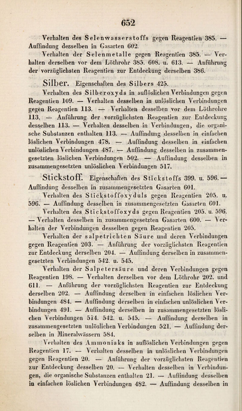 Verhalten des Selenwasserstoffs gegen Reagentien 385. — Auffindung desselben in Gasarten 602. Verhalten der Selenmetalle gegen Reagentien 385. — Ver¬ halten derselben vor dem Lötbrohr 385. 608. u. 613. — Anführung der vorzüglichsten Reagentien zur Entdeckung derselben 386. Silber. Eigenschaften des Silbers 425. Verhalten des Silberoxyds in auflöslichen Verbindungen gegen Reagentien 109. — Verhalten desselben in unlöslichen Verbindungen gegen Reagentien 113. — Verhalten desselben vor dem Lüthrohre 113. — Anführung der vorzüglichsten Reagentien zur Entdeckung desselben 113. — Verhalten desselben in Verbindungen, die organi¬ sche Substanzen enthalten 113. — Auffindung desselben in einfachen löslichen Verbindungen 478. — Auffindung desselben in einfachen unlöslichen Verbindungen 487. — Auffindung desselben in zusammen¬ gesetzten löslichen Verbindungen 502. — Auffindung desselben in zusammengesetzten unlöslichen Verbindungen 517. Stickstoff. Eigenschaften des Stickstoffs 399. u. 596.— Auffindung desselben in zusammengesetzten Gasarten 601. Verhalten des Stickstoffoxyduls gegen Reagentien 205. u. 596. — Auffindung desselben in zusammengesetzten Gasarten 601. Verhalten des Stickstoffoxyds gegen Reagentien 205. u. 596. — Verhalten desselben in zusammengesetzten Gasarten 600. — Ver¬ halten der Verbindungen desselben gegen Reagentien 205. Verhalten der salpetricliten Säure und deren Verbindungen gegen Reagentien 203. — Anführung der vorzüglichsten Reagentien zur Entdeckung derselben 204. — Auffindung derselben in zusammen¬ gesetzten Verbindungen 542. u. 545. Verhalten der Salpetersäure und deren Verbindungen gegen Reagentien 198. — Verhalten derselben vor dem Lötbrohr 202. und 611. — Anführung der vorzüglichsten Reagentien zur Entdeckung derselben 202. — Auffindung derselben in einfachen löslichen Ver¬ bindungen 484. — Auffindung derselben in einfachen unlöslichen Ver¬ bindungen 491. — Auffindung derselben in zusammengesetzten lösli¬ chen Verbindungen 514. 542. u. 545. — Auffindung derselben in zusammengesetzten unlöslichen Verbindungen 521. — Auffindung der¬ selben in Mineralwässern 584. Verhalten des Ammoniaks in auflöslichen Verbindungen gegen Reagentien 17. — Verhalten desselben in unlöslichen Verbindungen gegen Reagentien 20. — Anführung der vorzüglichsten Reagentien zur Entdeckung desselben 20. — Verhalten desselben in Verbindun¬ gen, die organische Substanzen enthalten 21. — Auffindung desselben in einfachen löslichen Verbindungen 482. — Auffindung desselben in