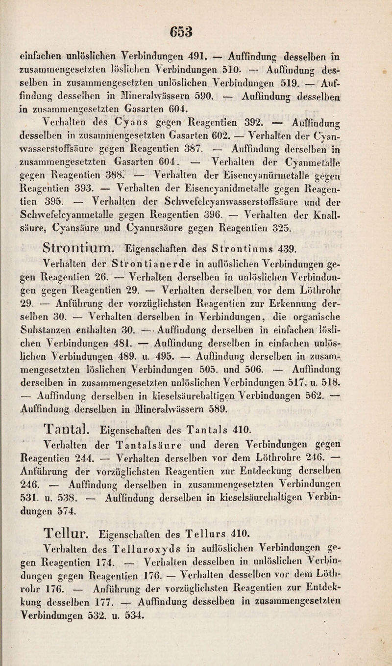 einfachen unlöslichen Verbindungen 491. — Auffindung desselben in zusammengesetzten löslichen Verbindungen 510. — Auffindung des¬ selben in zusammengesetzten unlöslichen Verbindungen 519. — Auf¬ findung desselben in Mineralwässern 590. — Auffindung desselben in zusammengesetzten Gasarten 604. Verhalten des Cyans gegen Reagentien 392. — Auffindung desselben in zusammengesetzten Gasarten 602. — Verhalten der Cyan- wasserstoffsäure gegen Reagentien 387. — Auffindung derselben in zusammengesetzten Gasarten 604. — Verhalten der Cyanmetalle gegen Reagentien 388. — Verhalten der Eisencyanürmetalle gegen Reagentien 393. — Verhalten der Eisencyanidmetalle gegen Reagen¬ tien 395. — Verhalten der Schwefelcyanwasserstoffsäure und der Schwefelcyanmetalle gegen Reagentien 396. — Verhalten der Knall¬ säure, Cyansäure und Cyanursäure gegen Reagentien 325. Strontium. Eigenschaften des Strontiums 439. Verhalten der Strontiane rde in auflöslichen Verbindungen ge¬ gen Reagentien 26. — Verhalten derselben in unlöslichen Verbindun¬ gen gegen Reagentien 29. — Verhalten derselben vor dem Lölhrohr 29. — Anführung der vorzüglichsten Reagentien zur Erkennung der¬ selben 30. — Verhalten derselben in Verbindungen, die organische Substanzen enthalten 30. — Auffindung derselben in einfachen lösli¬ chen Verbindungen 481. — Auffindung derselben in einfachen unlös¬ lichen Verbindungen 489. u. 495. — Auffindung derselben in zusam¬ mengesetzten löslichen Verbindungen 505. und 506. — Auffindung derselben in zusammengesetzten unlöslichen Verbindungen 517. u. 518. — Auffindung derselben in kieselsäurehaltigen Verbindungen 562. — Auffindung derselben in Mineralwässern 589. Tontet]. Eigenschaften des Tantals 410. Verhalten der Tantalsäure und deren Verbindungen gegen Reagentien 244. — Verhalten derselben vor dem Löthrohre 246. — Anführung der vorzüglichsten Reagentien zur Entdeckung derselben 246. — Auffindung derselben in zusammengesetzten Verbindungen 531. u. 538. — Auffindung derselben in kieselsäurehaltigen Verbin¬ dungen 574. Tellur. Eigenschaften des Tellurs 410. Verhalten des Telluroxyds in auflöslichen Verbindungen ge¬ gen Reagentien 174. — Verhalten desselben in unlöslichen V erbin- dungen gegen Reagentien 176. — Verhalten desselben vor dem Lötli- rohr 176. — Anführung der vorzüglichsten Reagentien zur Entdek- kung desselben 177. — Auffindung desselben in zusammengesetzten Verbindungen 532. u. 534.