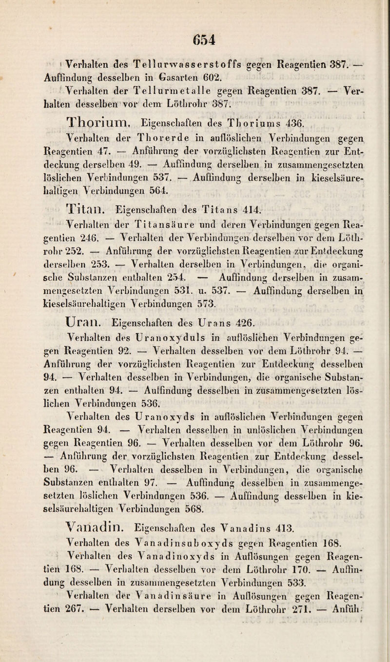 »Verhalten des Tellarwasserstoffs gegen Reagentien 387. — Auffindung desselben in Gasarten 602. Verhalten der Tellurmetalle gegen Reägentien 387. — Ver¬ halten desselben vor dem Löthrolir 387. Thorium, Eigenschaften des Thoriums 436. Verhalten der Thorerde in auflöslichen Verbindungen gegen Reagentien 47. — Anführung der vorzüglichsten Reagentien zur Ent¬ deckung derselben 49. — Auffindung derselben in zusammengesetzten löslichen Verbindungen 537. — Auffindung derselben in kieselsäure¬ halligen Verbindungen 564. Titan. Eigenschaften des Titans 414. Verhalten der Titansäure und deren Verbindungen gegen Rea¬ gentien 246. — Verhalten der Verbindungen derselben vor dem Lötli- rohr 252. — Anführung der vorzüglichsten Reagentien zur Entdeckung derselben 253. — Verhalten derselben in Verbindungen, die organi¬ sche Substanzen enthalten 254. — Auffindung derselben in zusam¬ mengesetzten Verbindungen 531. u. 537. — Auffindung derselben in kieselsäurehaltigen Verbindungen 573. Uran. Ei genschaften des Urans 426. Verhalten des Uranoxyduls in auflöslichen Verbindungen ge¬ gen Reagentien 92. — Verhalten desselben vor dem Lötbrohr 94. — Anführung der vorzüglichsten Reagentien zur Entdeckung desselben 94. — Verhalten desselben in Verbindungen, die organische Substan¬ zen enthalten 94. — Auffindung desselben in zusammengesetzten lös- liehen Verbindungen 536. Verhalten des Uranoxyds in auflöslichen Verbindungen gegen Reagentien 94. — Verhalten desselben in unlöslichen Verbindungen gegen Reagentien 96. — Verhalten desselben vor dem Löthrolir 96. — Anführung der vorzüglichsten Reagentien zur Entdeckung dessel¬ ben 96. — Verhalten desselben in Verbindungen, die organische Substanzen enthalten 97. — Auffindung desselben in zusammenge- setzten löslichen Verbindungen 536. — Auffindung desselben in kie¬ selsäurehaltigen Verbindungen 568. Vanadin. Eigenschaften des Vanadins 413. Verhalten des V anadinsub oxyds gegen Reagentien 168. Verhalten des Vanadinoxyds in Auflösungen gegen Reagen¬ tien 168. — Verhalten desselben vor dem Löthrolir 170. — Auffin¬ dung desselben in zusammengesetzten Verbindungen 533. Verhalten dfcr Vanadin säure in Auflösungen gegen Reagen¬ tien 267. — Verhalten derselben vor dem Löthrolir 271. — Anfüh-