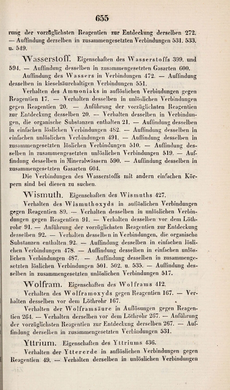 rung der vorzüglichsten Reagentien zur Entdeckung derselben 272. -—Auffindung derselben in zusammengesetzten Verbindungen 531. 533. u. 549. w asserstoff. Eigenscliaften des Wasserstoffs 399. und 594. — Auffindung desselben in zusammengesetzten Gasarten 600. Auffindung des Wassers in Verbindungen 472. — Auffindung desselben in kieselsäurehaltigen Verbindungen 551. Verhalten des Ammoniaks in aullöslichen Verbindungen gegen Rea gentien 17. — Verhalten desselben in unlöslichen Verbindungen O O gegen Reagentien 20. — Anführung der vorzüglichsten Reagentien zur Entdeckung desselben 20. — Verhalten desselben in Verbindun¬ gen, die organische Subslanzen enthalten 21. — Auffindung desselben in einfachen löslichen Verbindungen 482. — Auffindung desselben in einfachen unlöslichen Verbindungen 491. — Auffindung desselben in zusammengesetzten löslichen Verbindungen 510. — Auffindung des¬ selben in zusammengesetzten unlöslichen Verbindungen 519. — Auf¬ findung desselben in Mineralwässern 590. — Auffindung desselben in zusammengesetzten Gasarten 604. Die Verbindungen des Wasserstoffs mit andern einfachen Kör¬ pern sind bei diesen zu suchen. Wismuth. Ei genschaften des Wismuths 427. Verhalten des Wismuthoxyds in auflöslichen Verbindungen gegen Reagentien 89. •— Verhalten desselben in unlöslichen Verbin¬ dungen gegen Reagentien 91. — Verhalten desselben vor dem Löth- rolir 91. — Anführung der vorzüglichsten Reagentien zur Entdeckung o o o o desselben 92. — Verhallen desselben in Verbindungen, die organische Substanzen enthalten 92. — Auffindung desselben in einfachen lösli¬ chen Verbindungen 478. — Auffindung desselben in einfachen unlös¬ lichen Verbindungen 487. — Auffindung desselben in zusammenge¬ setzten löslichen Verbindungen 501. 502. u. 535. — Auffindung des¬ selben in zusammengesetzten unlöslichen Verbindungen 517. Wolfram. Eigenschaften des Wolframs 412. Verhalten des Wolframoxyds gegen Reagentien 167. — Ver¬ halten desselben vor dem Löthrohr 167. * Verhalten der Wolfram säure in Auflösungen gegen Reagen¬ tien 264. •— Verhalten derselben vor dem Löthrohr 267. — Anlührung der vorzüglichsten Reagentien zur Entdeckung derselben 267. — Aul¬ findung derselben in zusammengesetzten Verbindungen 531. Yttrium. Eigenschaften des Yttriums 436. Verhalten der Yttererde in auflöslichen Verbindungen gegen Reagentien 49. — Verhalten derselben in unlöslichen Verbindungen