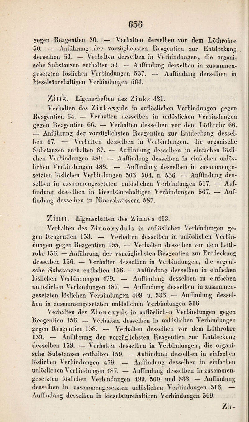 gegen Reagentien 50. — Verhalten derselben vor dem Löthrohre 50. — Anführung der vorzüglichsten Reagentien zur Entdeckung derselben 51. — Verhalten derselben in Verbindungen, die organi¬ sche Substanzen enthalten 51. — Auffindung derselben in zusammen¬ gesetzten löslichen Verbindungen 537. — Auffindung derselben in kieselsäurehaltigen Verbindungen 564. Zillk. Eigenschaften des Zinks 431. Verhalten des Zinkoxyds in auflöslichen Verbindungen gegen Reagentien 64. — Verhalten desselben in unlöslichen Verbindungen gegen Reagentien 66. — Verhalten desselben vor dem Lölhrohr 66. -— Anführung der vorzüglichsten Reagentien zur Entdeckung dessel¬ ben 67. — Verhalten desselben in Verbindungen, die organische Substanzen enthalten 67. •— Auffindung desselben in einfachen lösli¬ chen Verbindungen 480. — Auffindung desselben in einfachen unlös¬ lichen Verbindungen 488. — Auffindung desselben in zusammenge¬ setzten löslichen Verbindungen 503. 504. u. 536. — Auffindung des¬ selben in zusammengesetzten unlöslichen Verbindungen 517. — Auf¬ findung desselben in kieselsäurehaltigen Verbindungen 567. — Auf¬ findung desselben in Mineralwässern 587. Zllin. Eigenschaften des Zinnes 413. Verhalten des Zinnoxyduls in auflöslichen Verbindungen ge¬ gen Reagentien 153. — Verhalten desselben in unlöslichen V erbin¬ dungen gegen Reagentien 155. — Verhalten desselben vor dem Löth- rohr 156. — Anführung der vorzüglichsten Reagentien zur Entdeckung desselben 156. — Verhalten desselben in Verbindungen, die organi¬ sche Substanzen enthalten 156. — Auffindung desselben in einfachen löslichen Verbindungen 479. — Auffindung desselben in einfachen unlöslichen Verbindungen 487. — Auffindung desselben in zusammen- gesetzten löslichen Verbindungen 499. u. 533. — Auffindung dessel¬ ben in zusammengesetzten unlöslichen Verbindungen 516. Verhalten des Zinn oxyds in auflöslichen Verbindungen gegen Reagentien 156. — Verhalten desselben in unlöslichen V erbindungen gegen Reagentien 158. — Verhalten desselben vor dem Löthrohre 159. — Anführung der vorzüglichsten Reagentien zur Entdeckung O O O O desselben 159. — Verhalten desselben in Verbindungen, die organi¬ sche Substanzen enthalten 159. — Auffindung desselben in einfachen löslichen Verbindungen 479. — Auffindung desselben in einfachen unlöslichen Verbindungen 487. — Auffindung desselben in zusammen- gesetzten löslichen Verbindungen 499. 500. und 533. — Auffindung desselben in zusammengesetzten unlöslichen Verbindungen 516. — Auffindung desselben in kieselsäurehaltigen Verbindungen 569. Zir-