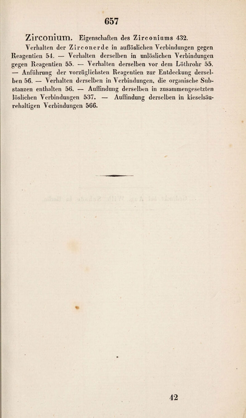 ZirCOniirm. Eigenschaften des Zirconitims 432. Yerhalten der Z i r c o n e r d e in auflöslichen Yerbindungen gegen Reagentien 54. — Verhalten derselben in unlöslichen Verbindungen gegen Reagentien 55. — Verhalten derselben vor dem Löthrohr 55. — Anführung der vorzüglichsten Reagentien zur Entdeckung dersel¬ ben 56. — Verhalten derselben in Verbindungen, die organische Sub¬ stanzen enthalten 56. — Auffindung derselben in zusammengesetzten löslichen Verbindungen 537. — Auffindung derselben in kieselsäu¬ rehaltigen Verbindungen 566. 42