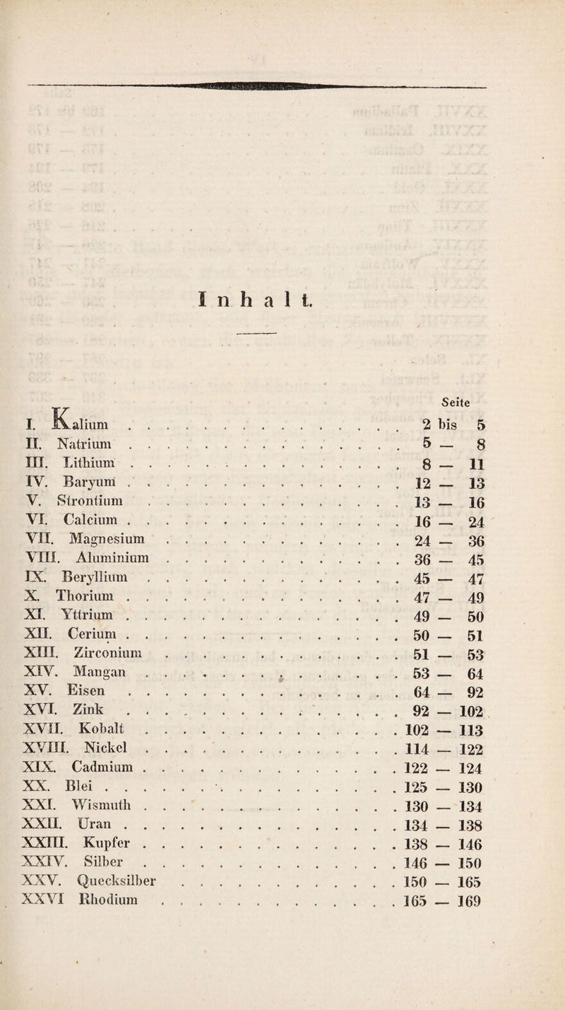 Vorrede zur ersten Auflage. Oie Forderungen, welche man an ein Hand¬ buch der analytischen Chemie machen kann, sind so verschiedenartig, dafs es mir bei einer Ausarbeitung desselben schwer schien, allen zu entsprechen. Ich machte es mir daher nur zum Hauptzweck, das Werk so auszuarbeiten, dafs es denen, welche hinreichende Kennt¬ nisse in der Chemie besitzen, als Leitfaden bei chemisch-analytischen Untersuchungen die¬ nen kann. Die erste Abtheilung enthält eine Anleitung zu qualitativen chemischen Untersuchungen. Ich habe darin nur von der Auffindung der häufiger vorkommenden Substanzen geredet, nicht nur, weil diese von gröfserem Interesse sind, als die seltenen, sondern vorzüglich, weil