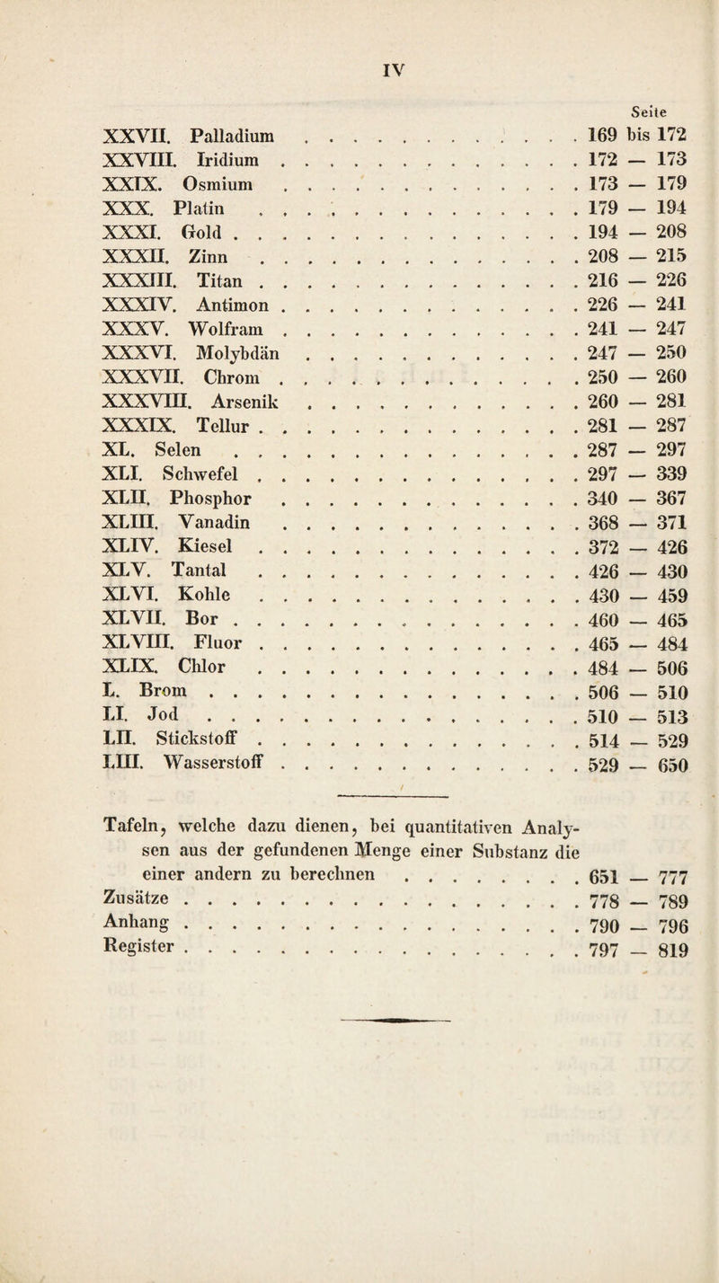 die Beschreibungen des Ganges der Untersu¬ chungen würden zu undeutlich geworden sein, wenn man hätte annehmen wollen, dafs in den zu untersuchenden Verbindungen alle mögliche Bestandteile enthalten sein können. Da von den seltener vorkommenden Substanzen das Verhalten gegen Reagentien in den Lehrbüchern der Chemie, namentlich in dem von Berze- lius, angegeben ist, so wird jeder, der schon in den qualitativen Untersuchungen der häu¬ figer vorkommenden Substanzen hinlänglich geübt ist, auch die seltenen ohne Schwierig¬ keit auffinden können, wenn er seine Unter¬ suchung darauf richtet. Die zweite Abtheilung enthält eine Anlei¬ tung zu quantitativen Analysen. Jeder der ein¬ fachen Stoffe, Sauerstoff ausgenommen, bildet darin einen eigenen Abschnitt. In jedem der¬ selben ist zuerst die quantitative Bestimmung des einfachen Stoffes und die seiner Verbin¬ dungen mit Sauerstoff lieschrieben worden; darauf folgt die Trennung des Stoffes oder der Sauerstoffverbindungen desselben von denen, die in allen vorhergehenden Abschnitten ab¬ gehandelt worden sind. Den Anfang machen die einfachen Körper, welche, mit Sauerstoff verbunden, Basen bilden; nach diesen folgen dann die, welche in ihren Verbindungen saure