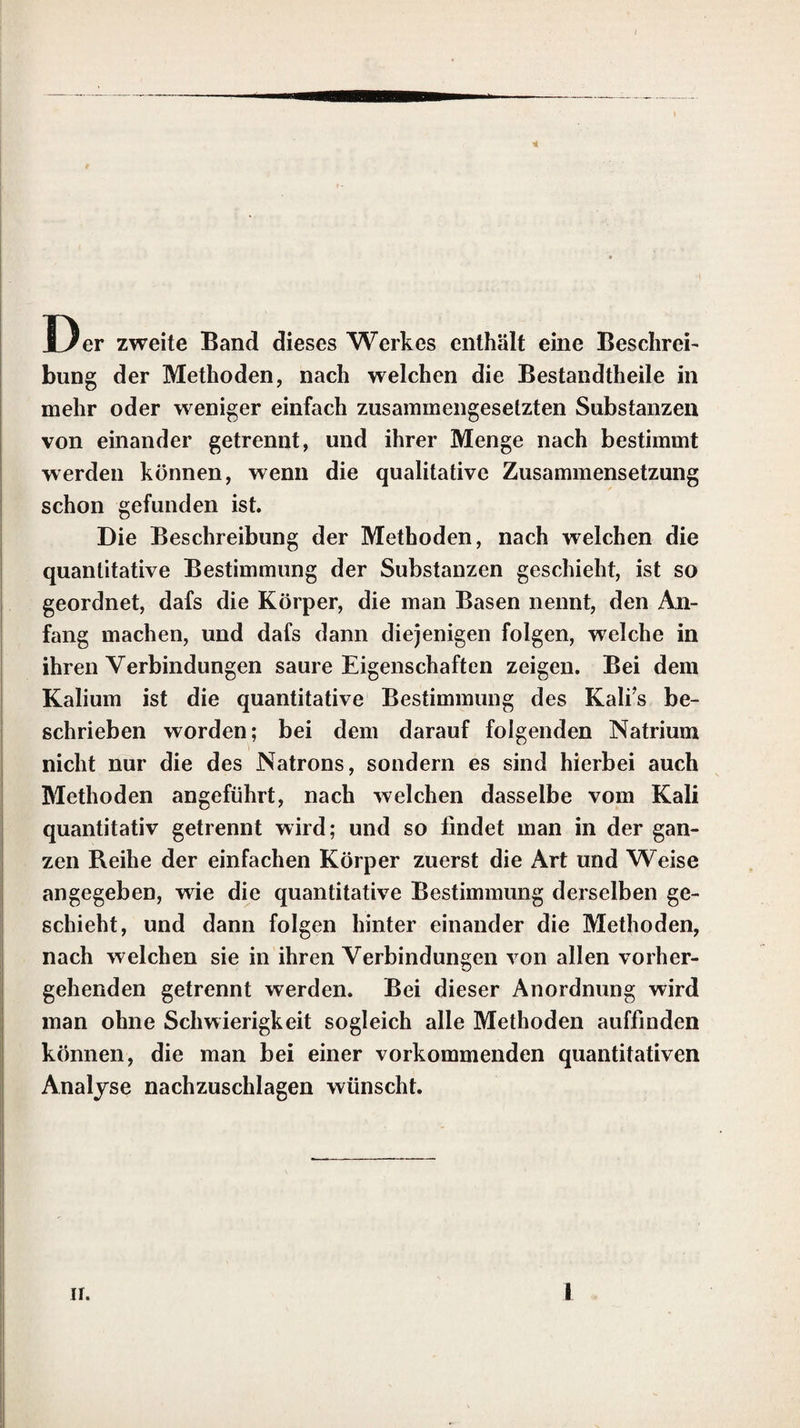 y Eigenschaften zeigen. Diese Anordnung schien mir am zweckmäfsigsten, damit man ohne grofse Schwierigkeiten schnell den Gang der Untersuchung finden kann, den man bei ei¬ ner vorkommenden quantitativen Analyse zu wählen hat. Nur an wenigen Stellen bin ich, um Wiederholungen zu vermeiden, von dieser Einrichtung abgewichen. Durch diese Anord¬ nung ist es möglich gewesen, die Untersuchun¬ gen der in der Natur vorkommenden kiesel¬ säurehaltigen Substanzen beim Kiesel anzufüh¬ ren, die aller einfachen und zusammengesetz¬ ten, künstlichen oder in der Natur vorkom¬ menden, Schwefelverbindungen beim Schwe¬ fel, und die fast aller Gasarten beim Wasser¬ stoff abzuhandeln. Um das Nachschlagen noch mehr zu erleichtern, ist dem Werke ein Re¬ gister zugefügt worden. Die Beschreibung der praktischen Hand¬ griffe, welche bei analytischen Untersuchungen angewandt werden, ist fast gänzlich übergan¬ gen worden. Die Einführung der meisten die¬ ser Handgriffe und die wichtigsten Verbesse¬ rungen derselben verdankt man Berzelius, welcher sie in dem vierten Theile seines Lehr¬ buches der Chemie, mit dessen Uebersetzung Herr Professor Wöhler jetzt beschäftigt ist, ausführlich beschrieben hat. Es schien mir