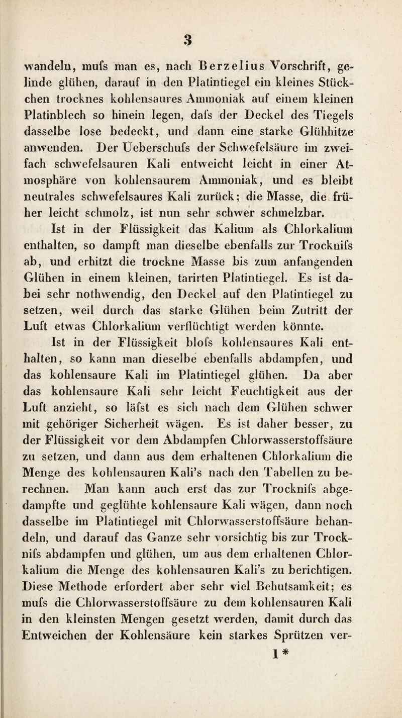 Vorrede zur zweiten und dritten Auflage. Schon während der Ausarbeitung der ersten Auflage dieses Werkes fühlte ich, dal’s die erste Abtheilung desselben zu unvollständig gegen die zweite sei. Bei der zweiten Auf¬ lage ist daher die Lehre von den qualita¬ tiven chemisch - analytischen Untersuchungen vollständiger als früher abgehandelt worden. Sie bildet den ersten Theil dieser Auflage. Der zweite Theil enthält die Lehre von den quantitativen chemisch - analytischen Untersu¬ chungen. Das Werk ist in der dritten Auflage nur an wenigen Stellen wesentlich verändert worden. Berlin, im März 1831 u. im Februar 1833.